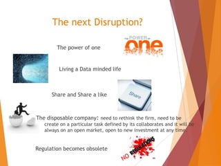 The next Disruption?
The power of one

Living a Data minded life

Share and Share a like

The disposable company: need to rethink the firm, need to be
create on a particular task defined by its collaborates and it will be
always on an open market, open to new investment at any time.

Regulation becomes obsolete

 