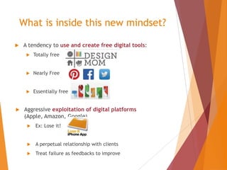 What is inside this new mindset?


A tendency to use and create free digital tools:




Nearly Free





Totally free

Essentially free

Aggressive exploitation of digital platforms
(Apple, Amazon, Google)


Ex: Lose it!



A perpetual relationship with clients



Treat failure as feedbacks to improve

 