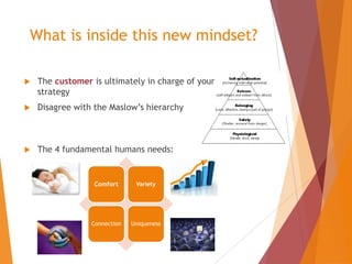 What is inside this new mindset?


The customer is ultimately in charge of your
strategy



Disagree with the Maslow’s hierarchy



The 4 fundamental humans needs:

Comfort

Variety

Connection

Uniqueness

 