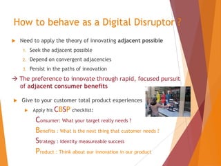 How to behave as a Digital Disruptor ?


Need to apply the theory of innovating adjacent possible
1.

Seek the adjacent possible

2.

Depend on convergent adjacencies

3.

Persist in the paths of innovation

 The preference to innovate through rapid, focused pursuit
of adjacent consumer benefits


Give to your customer total product experiences


Apply his

CBSP checklist:

Consumer: What your target really needs ?
Benefits : What is the next thing that customer needs ?
Strategy : Identity measureable success
Product : Think about our innovation in our product

 