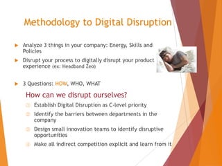 Methodology to Digital Disruption


Analyze 3 things in your company: Energy, Skills and
Policies



Disrupt your process to digitally disrupt your product
experience (ex: Headband Zeo)



3 Questions: HOW, WHO, WHAT

How can we disrupt ourselves?
①

Establish Digital Disruption as C-level priority

②

Identify the barriers between departments in the
company

③

Design small innovation teams to identify disruptive
opportunities

④

Make all indirect competition explicit and learn from it

 