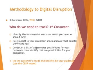 Methodology to Digital Disruption


3 Questions: HOW, WHO, WHAT

Who do we need to track? 1st Consumer
①

Identify the fundamental customer needs you meet or
should meet

②

Put yourself in your customer’ shoes and ask what benefit
they want next

③

Construct a list of adjacencies possibilities for your
customer then identify that are possibilities for your
companies.



let the customer’s needs and benefits be your guidance
(use the CBSP model)

 