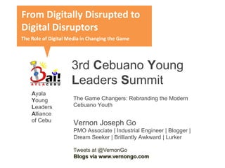 3rd Cebuano Young
Leaders Summit
Vernon Joseph Go
PMO Associate | Industrial Engineer | Blogger |
Dream Seeker | Brilliantly Awkward | Lurker
Tweets at @VernonGo
Blogs via www.vernongo.com
From Digitally Disrupted to
Digital Disruptors
The Role of Digital Media in Changing the Game
The Game Changers: Rebranding the Modern
Cebuano Youth
Ayala
Young
Leaders
Alliance
of Cebu
 