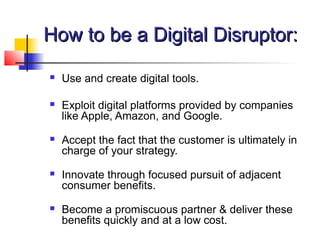 How to be a Digital Disruptor:How to be a Digital Disruptor:
 Use and create digital tools.
 Exploit digital platforms provided by companies
like Apple, Amazon, and Google.
 Accept the fact that the customer is ultimately in
charge of your strategy.
 Innovate through focused pursuit of adjacent
consumer benefits.
 Become a promiscuous partner & deliver these
benefits quickly and at a low cost.
 
