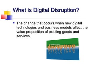 What is Digital Disruption?What is Digital Disruption?
 The change that occurs when new digital
technologies and business models affect the
value proposition of existing goods and
services.
 