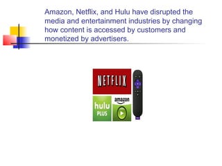 Amazon, Netflix, and Hulu have disrupted the
media and entertainment industries by changing
how content is accessed by customers and
monetized by advertisers.
 