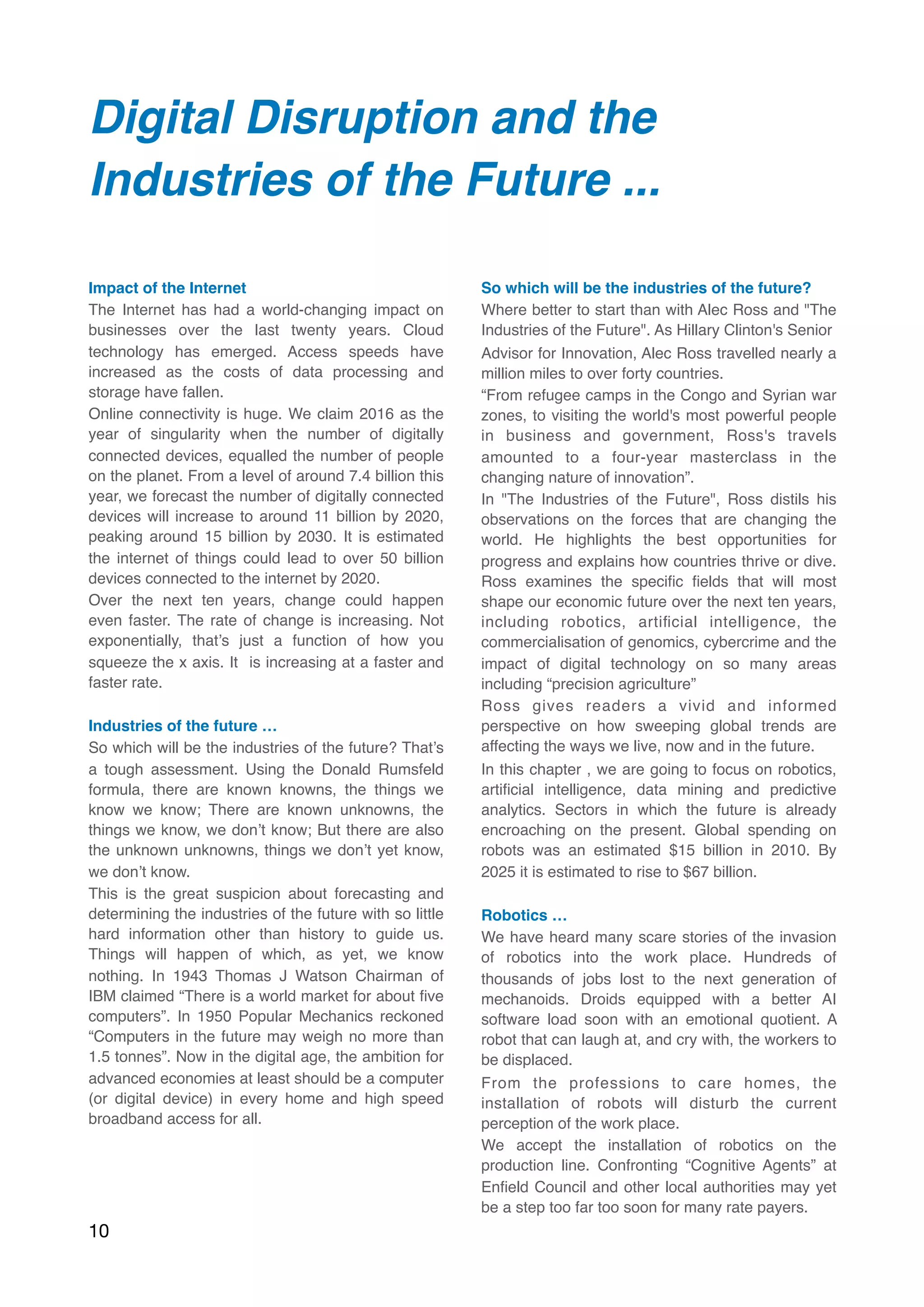 Digital Disruption and the
Industries of the Future ...
Impact of the Internet
The Internet has had a world-changing impact on
businesses over the last twenty years. Cloud
technology has emerged. Access speeds have
increased as the costs of data processing and
storage have fallen.
Online connectivity is huge. We claim 2016 as the
year of singularity when the number of digitally
connected devices, equalled the number of people
on the planet. From a level of around 7.4 billion this
year, we forecast the number of digitally connected
devices will increase to around 11 billion by 2020,
peaking around 15 billion by 2030. It is estimated
the internet of things could lead to over 50 billion
devices connected to the internet by 2020.
Over the next ten years, change could happen
even faster. The rate of change is increasing. Not
exponentially, that’s just a function of how you
squeeze the x axis. It  is increasing at a faster and
faster rate.
Industries of the future …
So which will be the industries of the future? That’s
a tough assessment. Using the Donald Rumsfeld
formula, there are known knowns, the things we
know we know; There are known unknowns, the
things we know, we don’t know; But there are also
the unknown unknowns, things we don’t yet know,
we don’t know.
This is the great suspicion about forecasting and
determining the industries of the future with so little
hard information other than history to guide us.
Things will happen of which, as yet, we know
nothing. In 1943 Thomas J Watson Chairman of
IBM claimed “There is a world market for about ﬁve
computers”. In 1950 Popular Mechanics reckoned
“Computers in the future may weigh no more than
1.5 tonnes”. Now in the digital age, the ambition for
advanced economies at least should be a computer
(or digital device) in every home and high speed
broadband access for all.
So which will be the industries of the future?
Where better to start than with Alec Ross and "The
Industries of the Future". As Hillary Clinton's Senior
Advisor for Innovation, Alec Ross travelled nearly a
million miles to over forty countries.
“From refugee camps in the Congo and Syrian war
zones, to visiting the world's most powerful people
in business and government, Ross's travels
amounted to a four-year masterclass in the
changing nature of innovation”.
In "The Industries of the Future", Ross distils his
observations on the forces that are changing the
world. He highlights the best opportunities for
progress and explains how countries thrive or dive.
Ross examines the speciﬁc ﬁelds that will most
shape our economic future over the next ten years,
including robotics, artiﬁcial intelligence, the
commercialisation of genomics, cybercrime and the
impact of digital technology on so many areas
including “precision agriculture”
Ross gives readers a vivid and informed
perspective on how sweeping global trends are
affecting the ways we live, now and in the future.
In this chapter , we are going to focus on robotics,
artiﬁcial intelligence, data mining and predictive
analytics. Sectors in which the future is already
encroaching on the present. Global spending on
robots was an estimated $15 billion in 2010. By
2025 it is estimated to rise to $67 billion.
Robotics …
We have heard many scare stories of the invasion
of robotics into the work place. Hundreds of
thousands of jobs lost to the next generation of
mechanoids. Droids equipped with a better AI
software load soon with an emotional quotient. A
robot that can laugh at, and cry with, the workers to
be displaced.
From the professions to care homes, the
installation of robots will disturb the current
perception of the work place.
We accept the installation of robotics on the
production line. Confronting “Cognitive Agents” at
Enﬁeld Council and other local authorities may yet
be a step too far too soon for many rate payers.
10
 