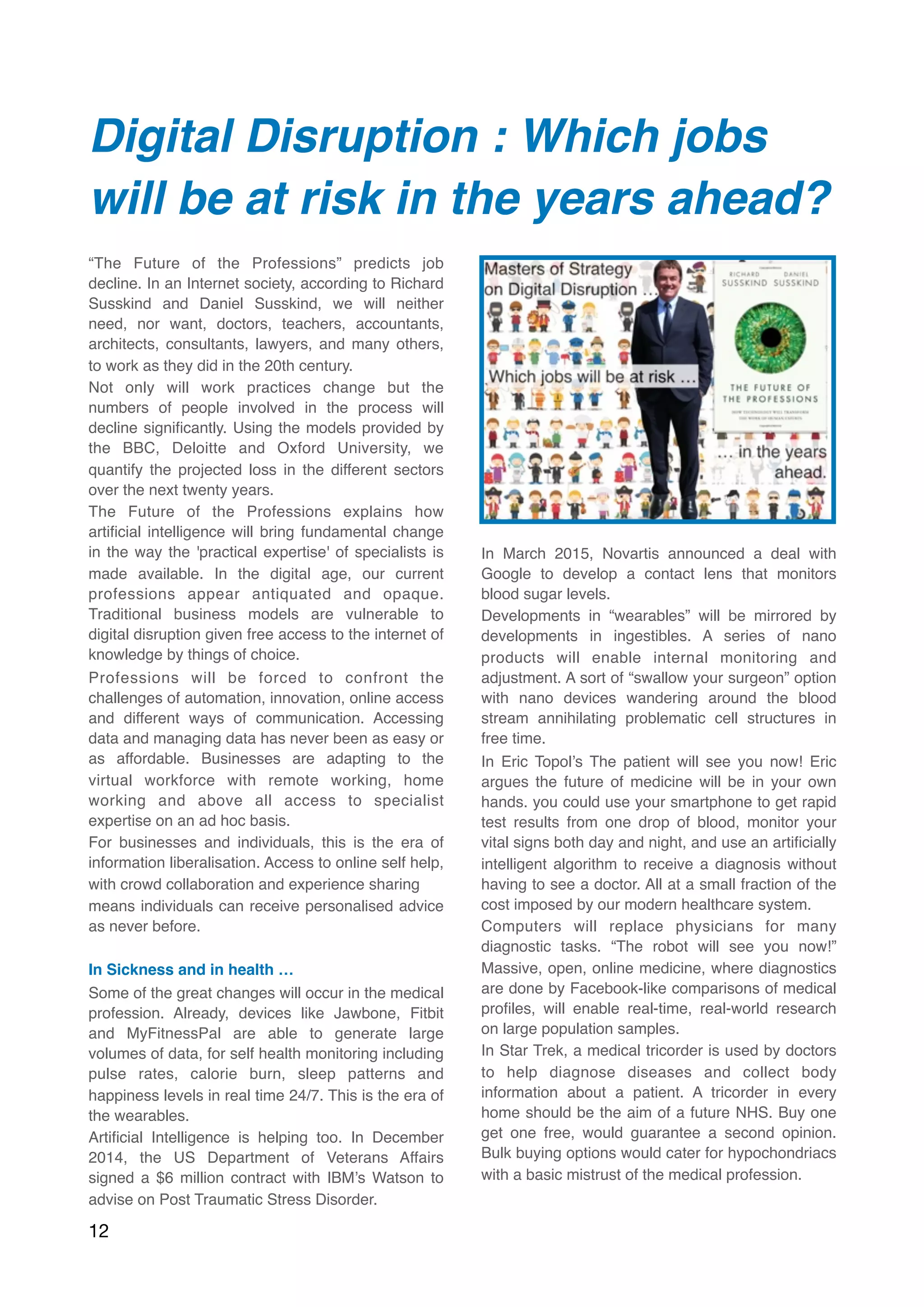 Digital Disruption : Which jobs
will be at risk in the years ahead?
“The Future of the Professions” predicts job
decline. In an Internet society, according to Richard
Susskind and Daniel Susskind, we will neither
need, nor want, doctors, teachers, accountants,
architects, consultants, lawyers, and many others,
to work as they did in the 20th century.
Not only will work practices change but the
numbers of people involved in the process will
decline signiﬁcantly. Using the models provided by
the BBC, Deloitte and Oxford University, we
quantify the projected loss in the different sectors
over the next twenty years.
The Future of the Professions explains how
artiﬁcial intelligence will bring fundamental change
in the way the 'practical expertise' of specialists is
made available. In the digital age, our current
professions appear antiquated and opaque.
Traditional business models are vulnerable to
digital disruption given free access to the internet of
knowledge by things of choice.
Professions will be forced to confront the
challenges of automation, innovation, online access
and different ways of communication. Accessing
data and managing data has never been as easy or
as affordable. Businesses are adapting to the
virtual workforce with remote working, home
working and above all access to specialist
expertise on an ad hoc basis.
For businesses and individuals, this is the era of
information liberalisation. Access to online self help,
with crowd collaboration and experience sharing
means individuals can receive personalised advice
as never before.
In Sickness and in health …
Some of the great changes will occur in the medical
profession. Already, devices like Jawbone, Fitbit
and MyFitnessPal are able to generate large
volumes of data, for self health monitoring including
pulse rates, calorie burn, sleep patterns and
happiness levels in real time 24/7. This is the era of
the wearables.
Artiﬁcial Intelligence is helping too. In December
2014, the US Department of Veterans Affairs
signed a $6 million contract with IBM’s Watson to
advise on Post Traumatic Stress Disorder.
In March 2015, Novartis announced a deal with
Google to develop a contact lens that monitors
blood sugar levels.
Developments in “wearables” will be mirrored by
developments in ingestibles. A series of nano
products will enable internal monitoring and
adjustment. A sort of “swallow your surgeon” option
with nano devices wandering around the blood
stream annihilating problematic cell structures in
free time.
In Eric Topol’s The patient will see you now! Eric
argues the future of medicine will be in your own
hands. you could use your smartphone to get rapid
test results from one drop of blood, monitor your
vital signs both day and night, and use an artiﬁcially
intelligent algorithm to receive a diagnosis without
having to see a doctor. All at a small fraction of the
cost imposed by our modern healthcare system.
Computers will replace physicians for many
diagnostic tasks. “The robot will see you now!”
Massive, open, online medicine, where diagnostics
are done by Facebook-like comparisons of medical
proﬁles, will enable real-time, real-world research
on large population samples.
In Star Trek, a medical tricorder is used by doctors
to help diagnose diseases and collect body
information about a patient. A tricorder in every
home should be the aim of a future NHS. Buy one
get one free, would guarantee a second opinion.
Bulk buying options would cater for hypochondriacs
with a basic mistrust of the medical profession.
12
 