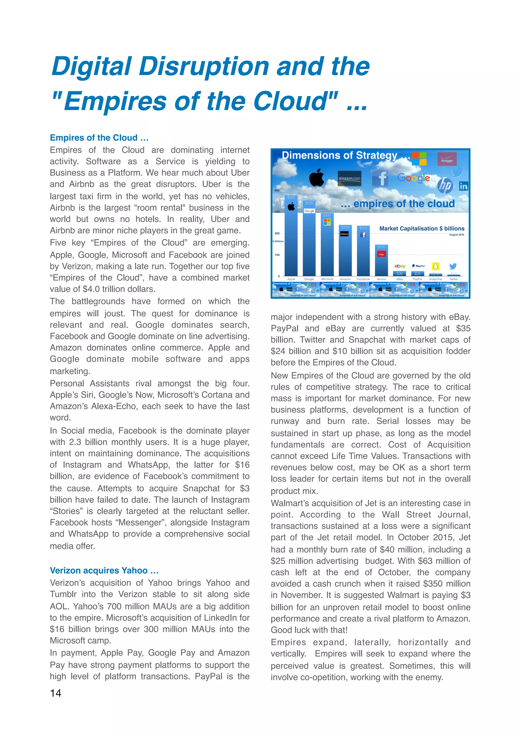 Digital Disruption and the
"Empires of the Cloud" ...
 
Empires of the Cloud …
Empires of the Cloud are dominating internet
activity. Software as a Service is yielding to
Business as a Platform. We hear much about Uber
and Airbnb as the great disruptors. Uber is the
largest taxi ﬁrm in the world, yet has no vehicles,
Airbnb is the largest “room rental" business in the
world but owns no hotels. In reality, Uber and
Airbnb are minor niche players in the great game.
Five key “Empires of the Cloud” are emerging.
Apple, Google, Microsoft and Facebook are joined
by Verizon, making a late run. Together our top ﬁve
“Empires of the Cloud”, have a combined market
value of $4.0 trillion dollars.
The battlegrounds have formed on which the
empires will joust. The quest for dominance is
relevant and real. Google dominates search,
Facebook and Google dominate on line advertising.
Amazon dominates online commerce. Apple and
Google dominate mobile software and apps
marketing.
Personal Assistants rival amongst the big four.
Apple’s Siri, Google’s Now, Microsoft’s Cortana and
Amazon’s Alexa-Echo, each seek to have the last
word.
In Social media, Facebook is the dominate player
with 2.3 billion monthly users. It is a huge player,
intent on maintaining dominance. The acquisitions
of Instagram and WhatsApp, the latter for $16
billion, are evidence of Facebook’s commitment to
the cause. Attempts to acquire Snapchat for $3
billion have failed to date. The launch of Instagram
“Stories” is clearly targeted at the reluctant seller.
Facebook hosts “Messenger”, alongside Instagram
and WhatsApp to provide a comprehensive social
media offer.
Verizon acquires Yahoo …
Verizon’s acquisition of Yahoo brings Yahoo and
Tumblr into the Verizon stable to sit along side
AOL. Yahoo’s 700 million MAUs are a big addition
to the empire. Microsoft’s acquisition of LinkedIn for
$16 billion brings over 300 million MAUs into the
Microsoft camp.
In payment, Apple Pay, Google Pay and Amazon
Pay have strong payment platforms to support the
high level of platform transactions. PayPal is the
major independent with a strong history with eBay.
PayPal and eBay are currently valued at $35
billion. Twitter and Snapchat with market caps of
$24 billion and $10 billion sit as acquisition fodder
before the Empires of the Cloud.
New Empires of the Cloud are governed by the old
rules of competitive strategy. The race to critical
mass is important for market dominance. For new
business platforms, development is a function of
runway and burn rate. Serial losses may be
sustained in start up phase, as long as the model
fundamentals are correct. Cost of Acquisition
cannot exceed Life Time Values. Transactions with
revenues below cost, may be OK as a short term
loss leader for certain items but not in the overall
product mix.
Walmart’s acquisition of Jet is an interesting case in
point. According to the Wall Street Journal,
transactions sustained at a loss were a signiﬁcant
part of the Jet retail model. In October 2015, Jet
had a monthly burn rate of $40 million, including a
$25 million advertising  budget. With $63 million of
cash left at the end of October, the company
avoided a cash crunch when it raised $350 million
in November. It is suggested Walmart is paying $3
billion for an unproven retail model to boost online
performance and create a rival platform to Amazon.
Good luck with that!
Empires expand, laterally, horizontally and
vertically.  Empires will seek to expand where the
perceived value is greatest. Sometimes, this will
involve co-opetition, working with the enemy.
14
 