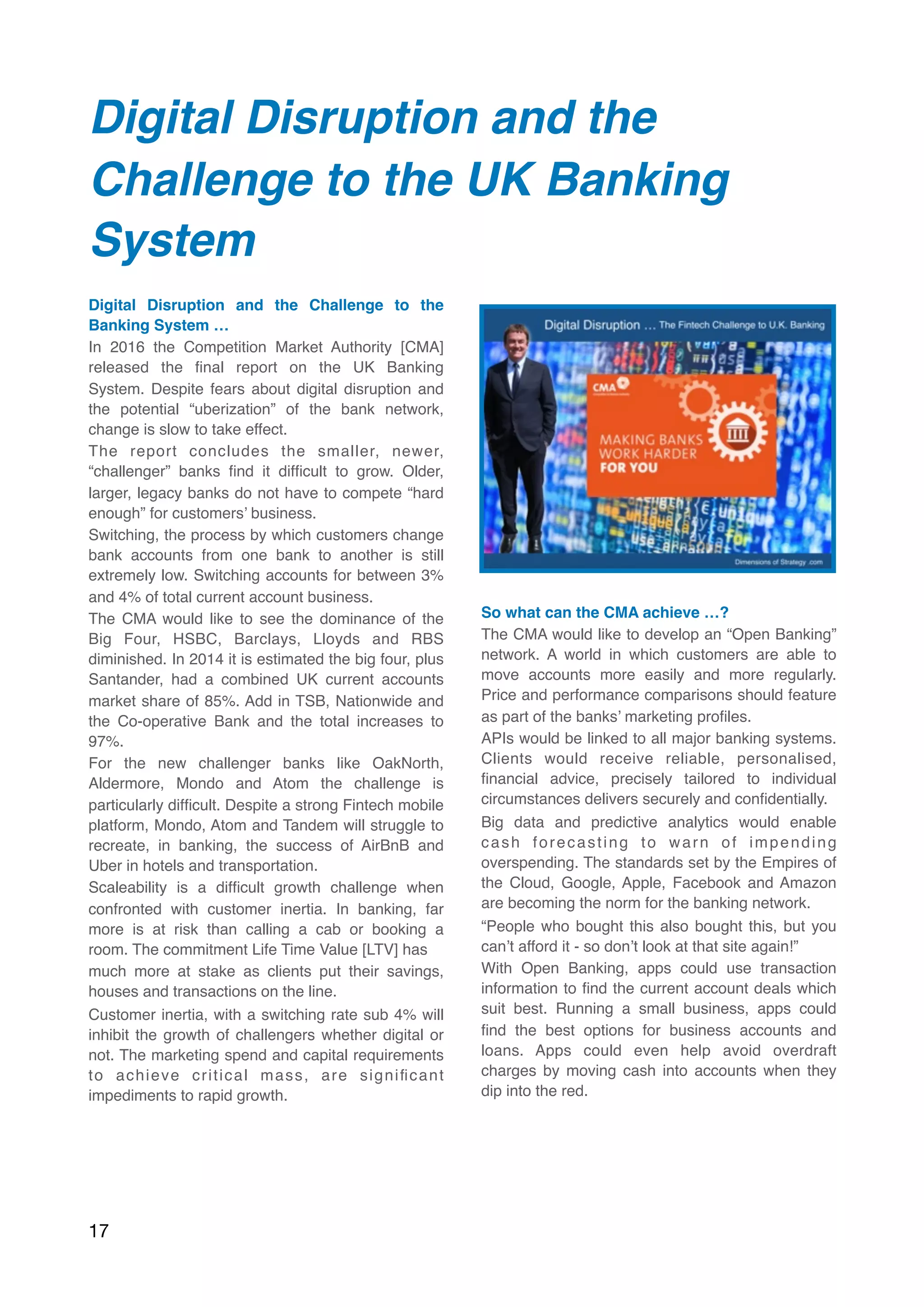 Digital Disruption and the
Challenge to the UK Banking
System  
Digital Disruption and the Challenge to the
Banking System …
In 2016 the Competition Market Authority [CMA]
released the ﬁnal report on the UK Banking
System. Despite fears about digital disruption and
the potential “uberization” of the bank network,
change is slow to take effect.
The report concludes the smaller, newer,
“challenger” banks ﬁnd it difﬁcult to grow. Older,
larger, legacy banks do not have to compete “hard
enough” for customers’ business.
Switching, the process by which customers change
bank accounts from one bank to another is still
extremely low. Switching accounts for between 3%
and 4% of total current account business.
The CMA would like to see the dominance of the
Big Four, HSBC, Barclays, Lloyds and RBS
diminished. In 2014 it is estimated the big four, plus
Santander, had a combined UK current accounts
market share of 85%. Add in TSB, Nationwide and
the Co-operative Bank and the total increases to
97%.
For the new challenger banks like OakNorth,
Aldermore, Mondo and Atom the challenge is
particularly difﬁcult. Despite a strong Fintech mobile
platform, Mondo, Atom and Tandem will struggle to
recreate, in banking, the success of AirBnB and
Uber in hotels and transportation.
Scaleability is a difﬁcult growth challenge when
confronted with customer inertia. In banking, far
more is at risk than calling a cab or booking a
room. The commitment Life Time Value [LTV] has
much more at stake as clients put their savings,
houses and transactions on the line.
Customer inertia, with a switching rate sub 4% will
inhibit the growth of challengers whether digital or
not. The marketing spend and capital requirements
to achieve critical mass, are signiﬁcant
impediments to rapid growth.
So what can the CMA achieve …?
The CMA would like to develop an “Open Banking”
network. A world in which customers are able to
move accounts more easily and more regularly.
Price and performance comparisons should feature
as part of the banks’ marketing proﬁles.
APIs would be linked to all major banking systems.
Clients would receive reliable, personalised,
ﬁnancial advice, precisely tailored to individual
circumstances delivers securely and conﬁdentially.
Big data and predictive analytics would enable
cash forecasting to warn of impending
overspending. The standards set by the Empires of
the Cloud, Google, Apple, Facebook and Amazon
are becoming the norm for the banking network.
“People who bought this also bought this, but you
can’t afford it - so don’t look at that site again!”
With Open Banking, apps could use transaction
information to ﬁnd the current account deals which
suit best. Running a small business, apps could
ﬁnd the best options for business accounts and
loans. Apps could even help avoid overdraft
charges by moving cash into accounts when they
dip into the red.
17
 