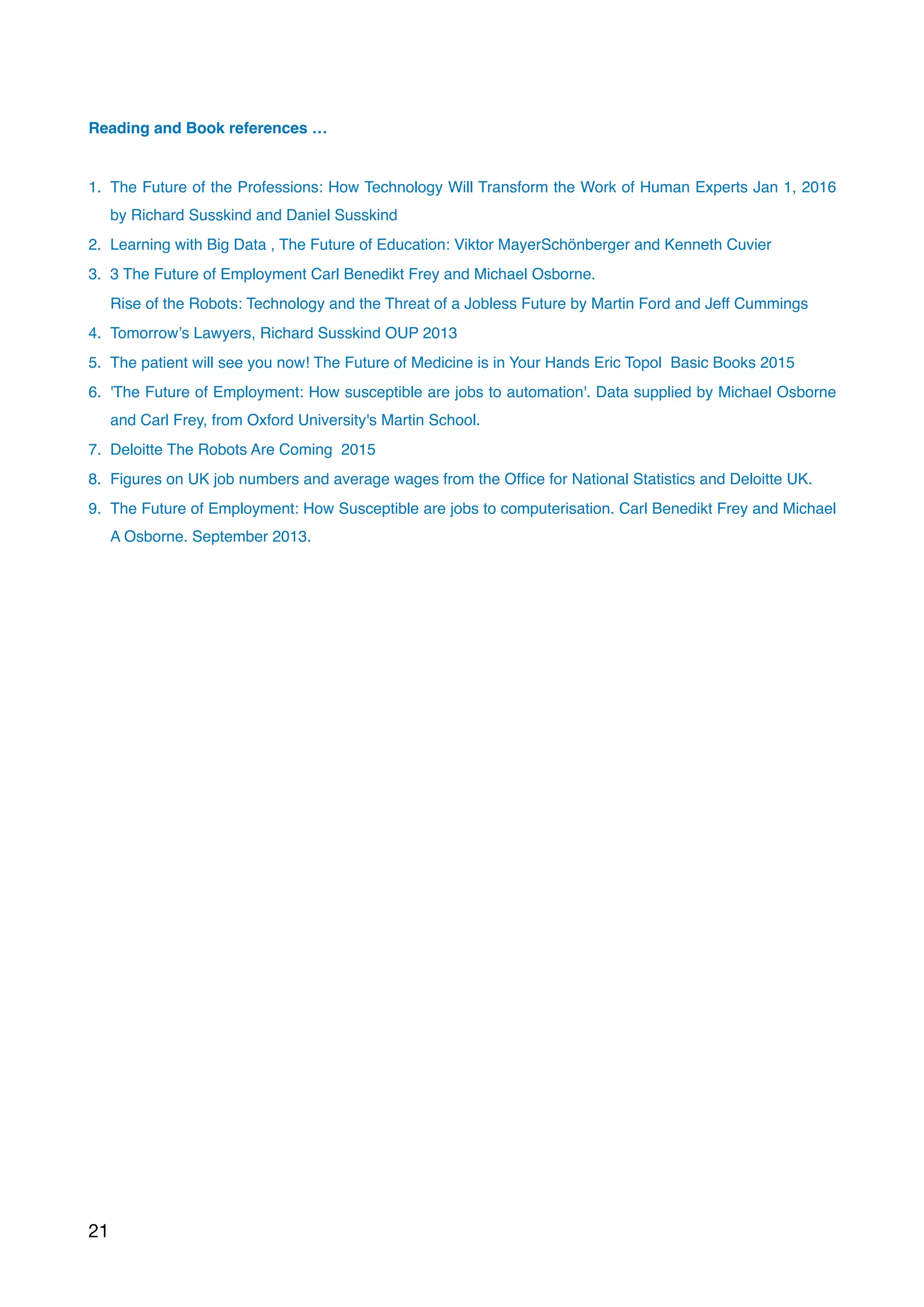 Reading and Book references …
1. The Future of the Professions: How Technology Will Transform the Work of Human Experts Jan 1, 2016
by Richard Susskind and Daniel Susskind
2. Learning with Big Data , The Future of Education: Viktor MayerSchönberger and Kenneth Cuvier
3. 3 The Future of Employment Carl Benedikt Frey and Michael Osborne.
Rise of the Robots: Technology and the Threat of a Jobless Future by Martin Ford and Jeff Cummings
4. Tomorrow’s Lawyers, Richard Susskind OUP 2013  
5. The patient will see you now! The Future of Medicine is in Your Hands Eric Topol  Basic Books 2015
6. 'The Future of Employment: How susceptible are jobs to automation'. Data supplied by Michael Osborne
and Carl Frey, from Oxford University's Martin School.
7. Deloitte The Robots Are Coming  2015
8. Figures on UK job numbers and average wages from the Ofﬁce for National Statistics and Deloitte UK.
9. The Future of Employment: How Susceptible are jobs to computerisation. Carl Benedikt Frey and Michael
A Osborne. September 2013.
21
 
