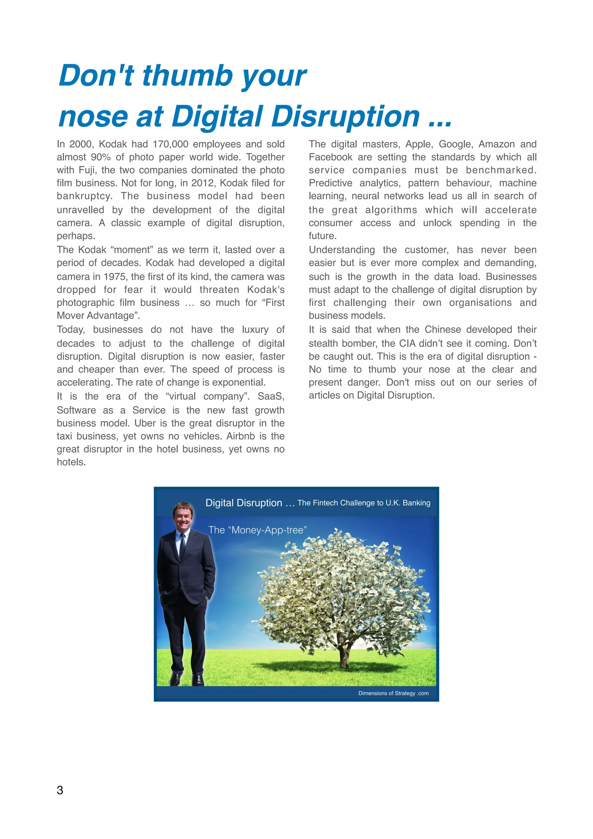 Don't thumb your
nose at Digital Disruption ...  
In 2000, Kodak had 170,000 employees and sold
almost 90% of photo paper world wide. Together
with Fuji, the two companies dominated the photo
ﬁlm business. Not for long, in 2012, Kodak ﬁled for
bankruptcy. The business model had been
unravelled by the development of the digital
camera. A classic example of digital disruption,
perhaps.
The Kodak “moment” as we term it, lasted over a
period of decades. Kodak had developed a digital
camera in 1975, the ﬁrst of its kind, the camera was
dropped for fear it would threaten Kodak's
photographic ﬁlm business … so much for “First
Mover Advantage”.
Today, businesses do not have the luxury of
decades to adjust to the challenge of digital
disruption. Digital disruption is now easier, faster
and cheaper than ever. The speed of process is
accelerating. The rate of change is exponential.
It is the era of the “virtual company”. SaaS,
Software as a Service is the new fast growth
business model. Uber is the great disruptor in the
taxi business, yet owns no vehicles. Airbnb is the
great disruptor in the hotel business, yet owns no
hotels.
The digital masters, Apple, Google, Amazon and
Facebook are setting the standards by which all
service companies must be benchmarked.
Predictive analytics, pattern behaviour, machine
learning, neural networks lead us all in search of
the great algorithms which will accelerate
consumer access and unlock spending in the
future.
Understanding the customer, has never been
easier but is ever more complex and demanding,
such is the growth in the data load. Businesses
must adapt to the challenge of digital disruption by
ﬁrst challenging their own organisations and
business models.
It is said that when the Chinese developed their
stealth bomber, the CIA didn’t see it coming. Don’t
be caught out. This is the era of digital disruption -
No time to thumb your nose at the clear and
present danger. Don't miss out on our series of
articles on Digital Disruption.
3
 