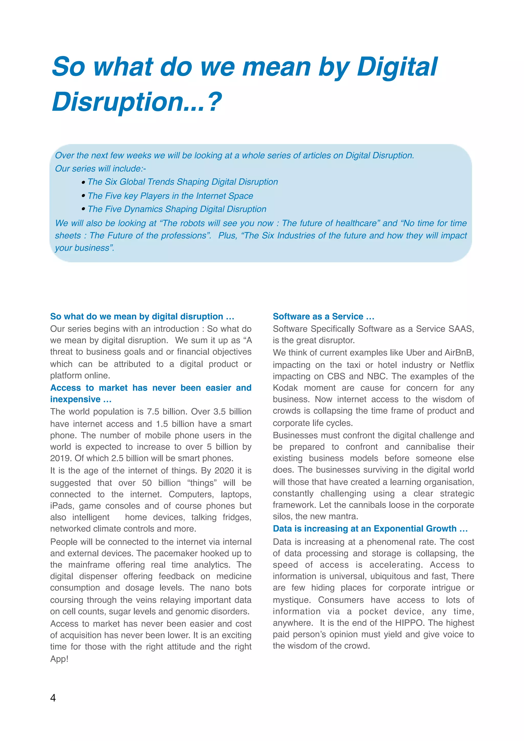 So what do we mean by Digital
Disruption...?  
So what do we mean by digital disruption …
Our series begins with an introduction : So what do
we mean by digital disruption.  We sum it up as “A
threat to business goals and or ﬁnancial objectives 
which can be attributed to a digital product or
platform online.
Access to market has never been easier and
inexpensive …
The world population is 7.5 billion. Over 3.5 billion
have internet access and 1.5 billion have a smart
phone. The number of mobile phone users in the
world is expected to increase to over 5 billion by
2019. Of which 2.5 billion will be smart phones.
It is the age of the internet of things. By 2020 it is
suggested that over 50 billion “things” will be
connected to the internet. Computers, laptops,
iPads, game consoles and of course phones but
also intelligent  home devices, talking fridges,
networked climate controls and more.
People will be connected to the internet via internal
and external devices. The pacemaker hooked up to
the mainframe offering real time analytics. The
digital dispenser offering feedback on medicine
consumption and dosage levels. The nano bots
coursing through the veins relaying important data
on cell counts, sugar levels and genomic disorders.
Access to market has never been easier and cost
of acquisition has never been lower. It is an exciting
time for those with the right attitude and the right
App!
Software as a Service …
Software Speciﬁcally Software as a Service SAAS,
is the great disruptor.
We think of current examples like Uber and AirBnB,
impacting on the taxi or hotel industry or Netﬂix
impacting on CBS and NBC. The examples of the
Kodak moment are cause for concern for any
business. Now internet access to the wisdom of
crowds is collapsing the time frame of product and
corporate life cycles.
Businesses must confront the digital challenge and
be prepared to confront and cannibalise their
existing business models before someone else
does. The businesses surviving in the digital world
will those that have created a learning organisation,
constantly challenging using a clear strategic
framework. Let the cannibals loose in the corporate
silos, the new mantra.
Data is increasing at an Exponential Growth …
Data is increasing at a phenomenal rate. The cost
of data processing and storage is collapsing, the
speed of access is accelerating. Access to
information is universal, ubiquitous and fast, There
are few hiding places for corporate intrigue or
mystique. Consumers have access to lots of
information via a pocket device, any time,
anywhere.  It is the end of the HIPPO. The highest
paid person’s opinion must yield and give voice to
the wisdom of the crowd.
4
Over the next few weeks we will be looking at a whole series of articles on Digital Disruption.
Our series will include:-
•The Six Global Trends Shaping Digital Disruption
• The Five key Players in the Internet Space
• The Five Dynamics Shaping Digital Disruption
We will also be looking at “The robots will see you now : The future of healthcare” and “No time for time
sheets : The Future of the professions”.  Plus, “The Six Industries of the future and how they will impact
your business”.
 