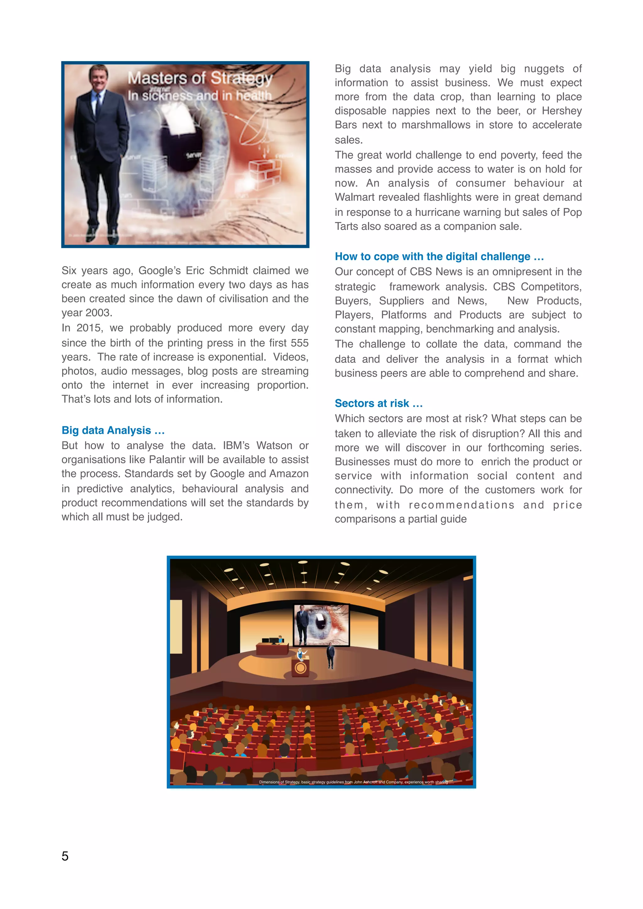 Six years ago, Google’s Eric Schmidt claimed we
create as much information every two days as has
been created since the dawn of civilisation and the
year 2003.
In 2015, we probably produced more every day
since the birth of the printing press in the ﬁrst 555
years.  The rate of increase is exponential.  Videos,
photos, audio messages, blog posts are streaming
onto the internet in ever increasing proportion.
That’s lots and lots of information.
Big data Analysis …
But how to analyse the data. IBM’s Watson or
organisations like Palantir will be available to assist
the process. Standards set by Google and Amazon
in predictive analytics, behavioural analysis and
product recommendations will set the standards by
which all must be judged.
Big data analysis may yield big nuggets of
information to assist business. We must expect
more from the data crop, than learning to place
disposable nappies next to the beer, or Hershey
Bars next to marshmallows in store to accelerate
sales.
The great world challenge to end poverty, feed the
masses and provide access to water is on hold for
now. An analysis of consumer behaviour at
Walmart revealed ﬂashlights were in great demand
in response to a hurricane warning but sales of Pop
Tarts also soared as a companion sale.  
How to cope with the digital challenge …
Our concept of CBS News is an omnipresent in the
strategic  framework analysis. CBS Competitors,
Buyers, Suppliers and News,  New Products,
Players, Platforms and Products are subject to
constant mapping, benchmarking and analysis.
The challenge to collate the data, command the
data and deliver the analysis in a format which
business peers are able to comprehend and share.
Sectors at risk …
Which sectors are most at risk? What steps can be
taken to alleviate the risk of disruption? All this and
more we will discover in our forthcoming series.
Businesses must do more to  enrich the product or
service with information social content and
connectivity. Do more of the customers work for
them, with recommendations and price
comparisons a partial guide 
5
 