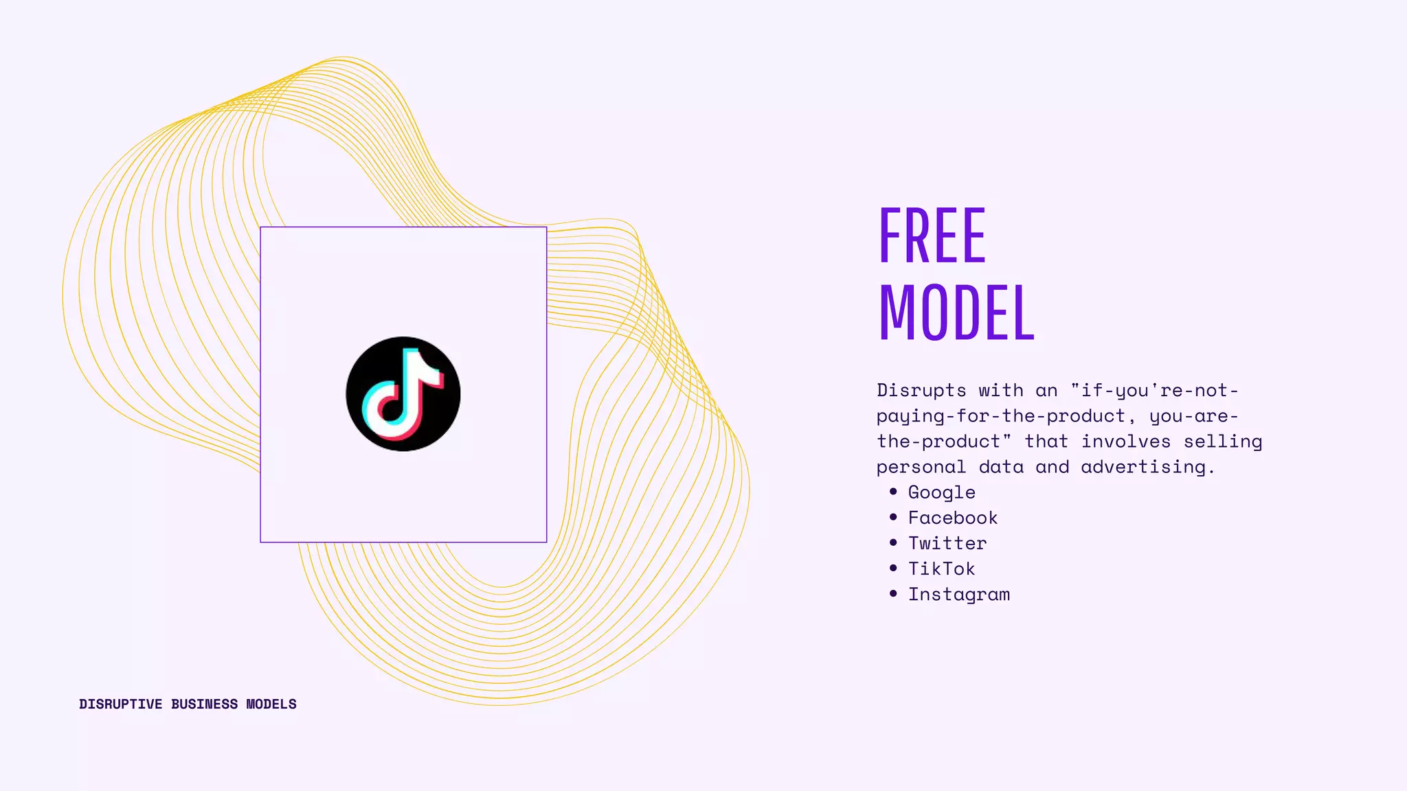 FREE
MODEL
Google
Facebook
Twitter
TikTok
Instagram
Disrupts with an "if-you're-not-
paying-for-the-product, you-are-
the-product" that involves selling
personal data and advertising.
DISRUPTIVE BUSINESS MODELS
 