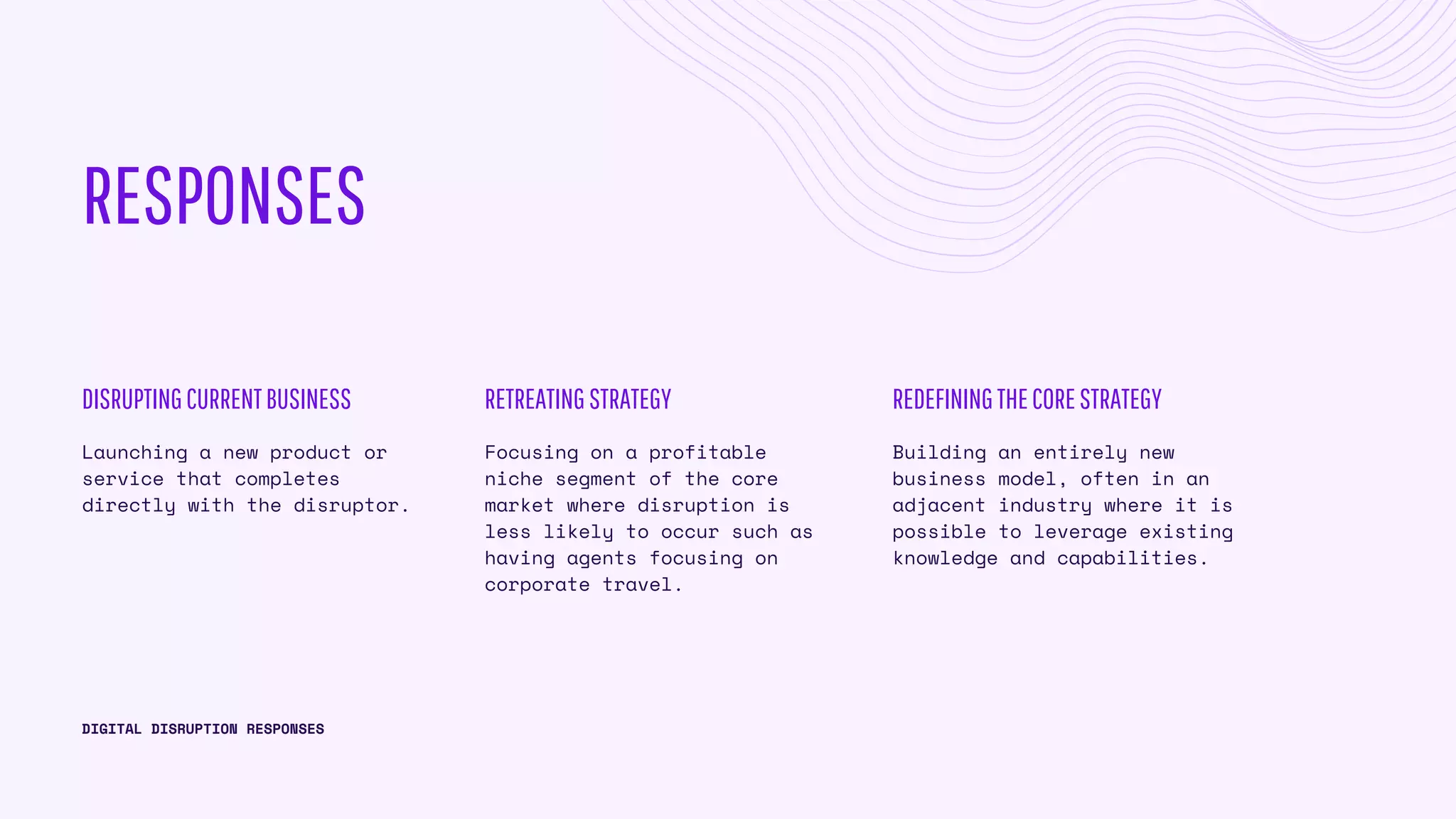 RESPONSES
Launching a new product or
service that completes
directly with the disruptor.
DISRUPTINGCURRENTBUSINESS
DIGITAL DISRUPTION RESPONSES
Focusing on a profitable
niche segment of the core
market where disruption is
less likely to occur such as
having agents focusing on
corporate travel.
RETREATINGSTRATEGY
Building an entirely new
business model, often in an
adjacent industry where it is
possible to leverage existing
knowledge and capabilities.
REDEFININGTHECORESTRATEGY
 