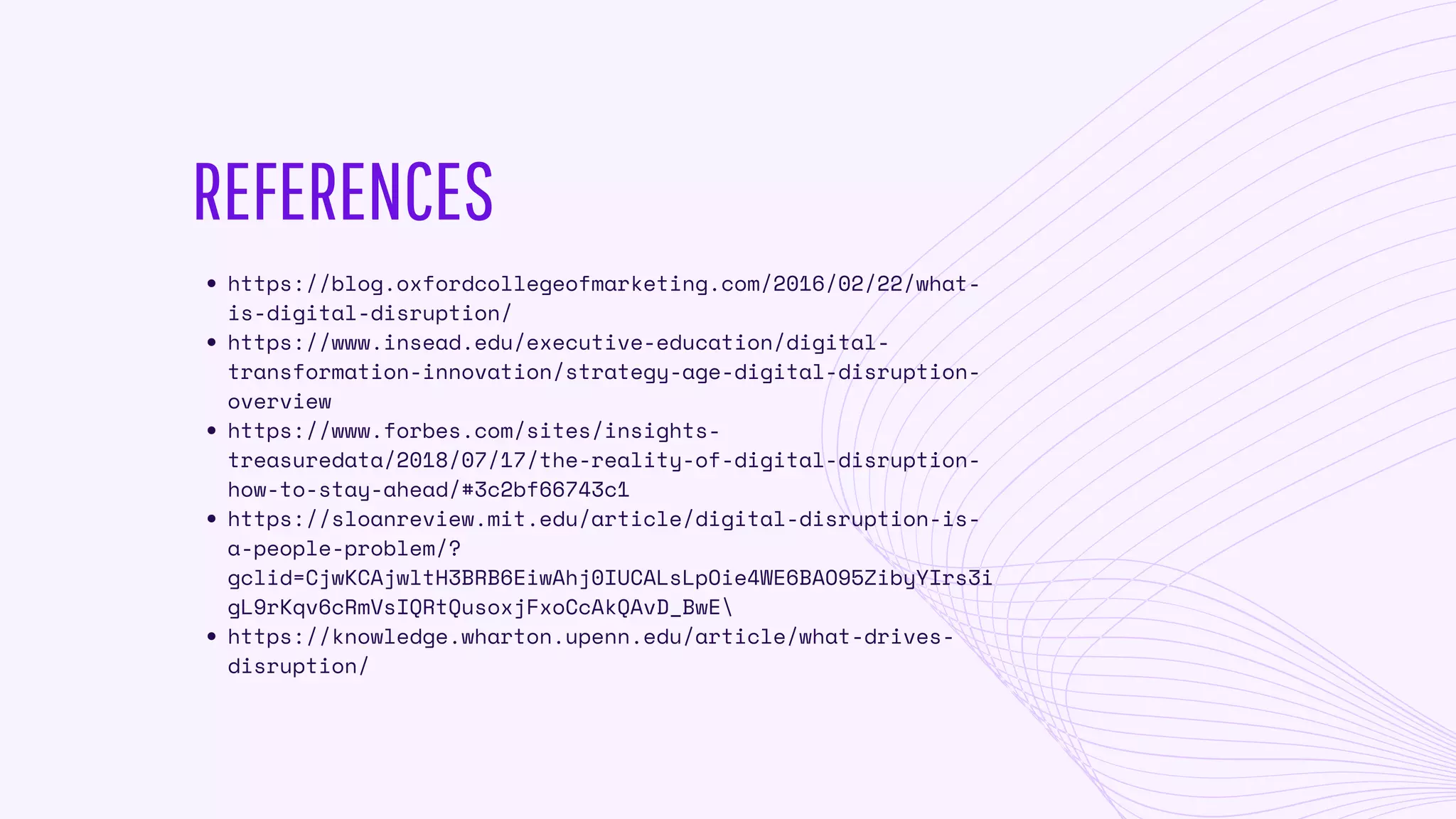 REFERENCES
https://blog.oxfordcollegeofmarketing.com/2016/02/22/what-
is-digital-disruption/
https://www.insead.edu/executive-education/digital-
transformation-innovation/strategy-age-digital-disruption-
overview
https://www.forbes.com/sites/insights-
treasuredata/2018/07/17/the-reality-of-digital-disruption-
how-to-stay-ahead/#3c2bf66743c1
https://sloanreview.mit.edu/article/digital-disruption-is-
a-people-problem/?
gclid=CjwKCAjwltH3BRB6EiwAhj0IUCALsLpOie4WE6BAO95ZibyYIrs3i
gL9rKqv6cRmVsIQRtQusoxjFxoCcAkQAvD_BwE
https://knowledge.wharton.upenn.edu/article/what-drives-
disruption/
 
