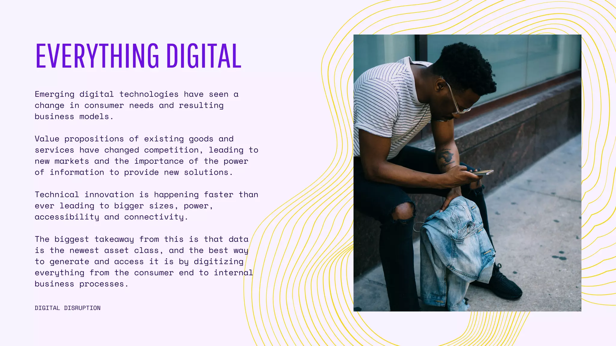 EVERYTHINGDIGITAL
Emerging digital technologies have seen a
change in consumer needs and resulting
business models.
Value propositions of existing goods and
services have changed competition, leading to
new markets and the importance of the power
of information to provide new solutions.
Technical innovation is happening faster than
ever leading to bigger sizes, power,
accessibility and connectivity.
The biggest takeaway from this is that data
is the newest asset class, and the best way
to generate and access it is by digitizing
everything from the consumer end to internal
business processes.
DIGITAL DISRUPTION
 