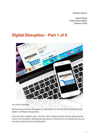Stanislaus Martins
Head of Digital
Insight Publicis Nigeria
February 6, 2016
Digital Disruption - Part 1 of 6
You will be disrupted.

No business is immune. Disruption is a fact of life. It is not new, but it’s newest vehicle,
digital, is inﬁnitely more powerful.

Let’s start with a speciﬁc case – Amazon. Now, everyone knows Amazon sells products
online. It is convenient, relatively fast and secure. It should be of no surprise that you can
purchase a book from the retail disrupter.

1
 