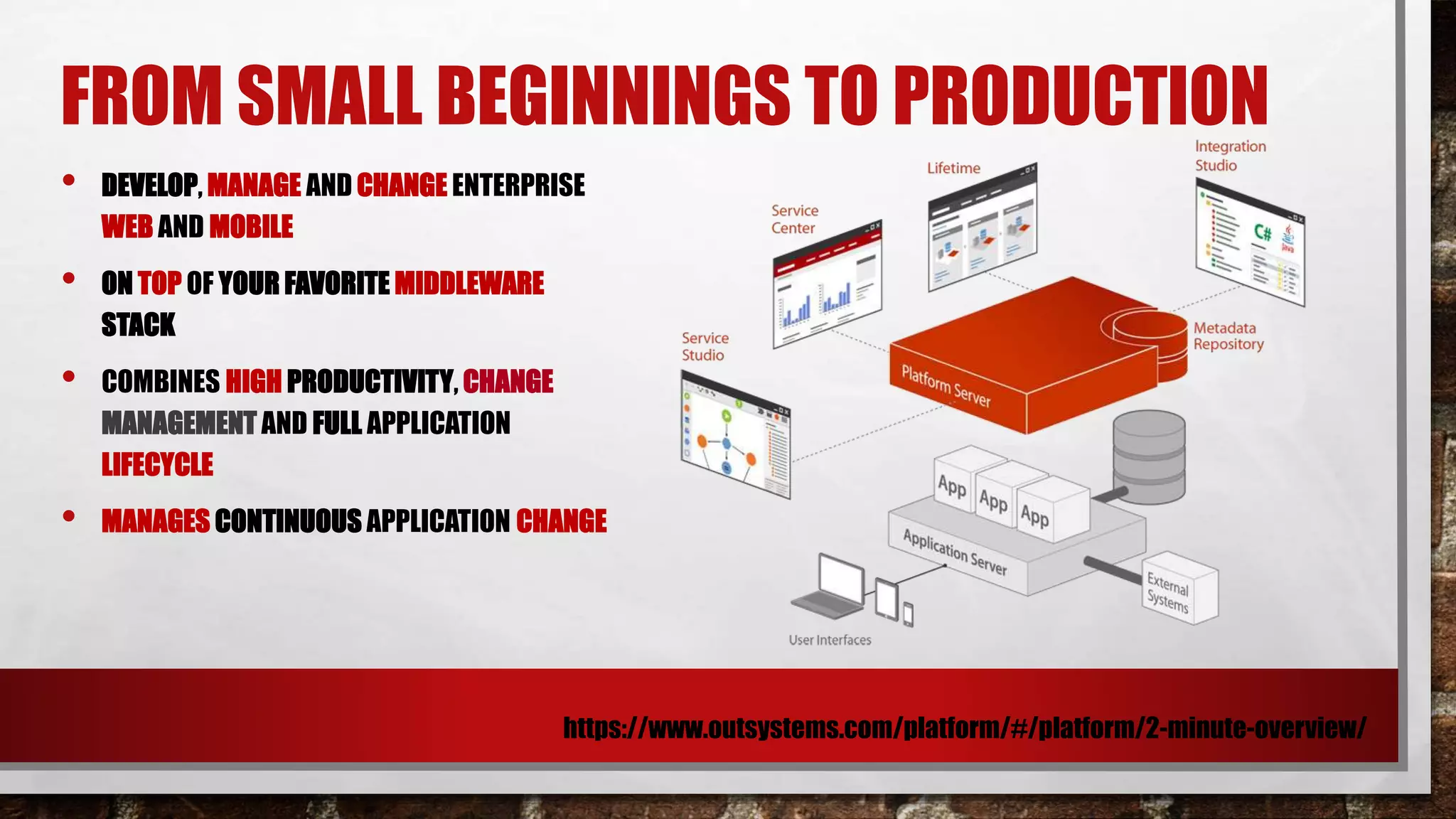 FROM SMALL BEGINNINGS TO PRODUCTION
https://www.outsystems.com/platform/#/platform/2-minute-overview/
• DEVELOP, MANAGE AND CHANGE ENTERPRISE
WEB AND MOBILE
• ON TOP OF YOUR FAVORITE MIDDLEWARE
STACK
• COMBINES HIGH PRODUCTIVITY, CHANGE
MANAGEMENT AND FULL APPLICATION
LIFECYCLE
• MANAGES CONTINUOUS APPLICATION CHANGE
 