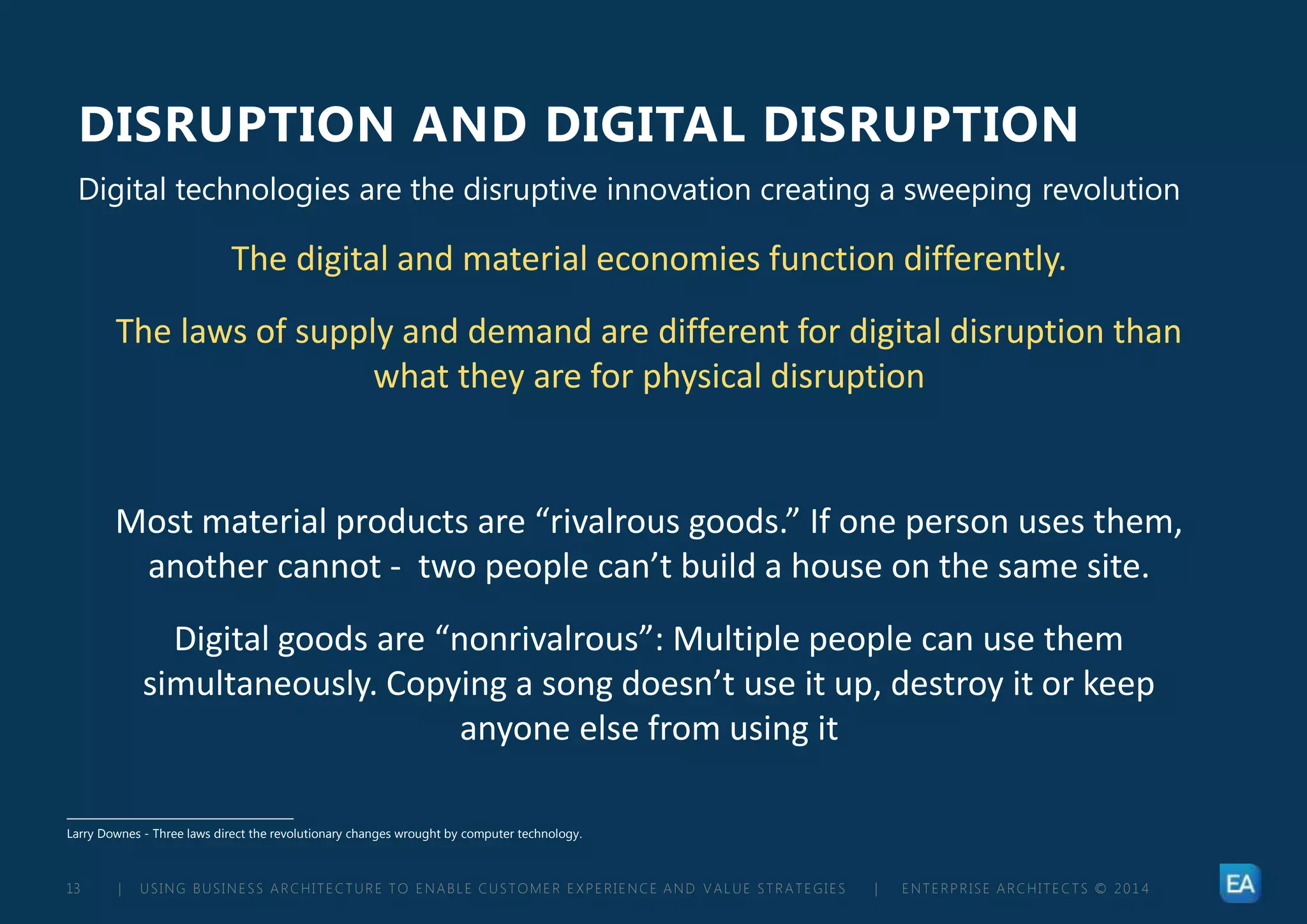 | USING BUSINESS ARCHITECTURE TO ENABLE CUSTOMER EXPERIENCE AND VALUE STRATEGIES | ENTERPRISE ARCHITECTS © 201 413
DISRUPTION AND DIGITAL DISRUPTION
Larry Downes - Three laws direct the revolutionary changes wrought by computer technology.
Digital technologies are the disruptive innovation creating a sweeping revolution
The digital and material economies function differently.
The laws of supply and demand are different for digital disruption than
what they are for physical disruption
Most material products are “rivalrous goods.” If one person uses them,
another cannot - two people can’t build a house on the same site.
Digital goods are “nonrivalrous”: Multiple people can use them
simultaneously. Copying a song doesn’t use it up, destroy it or keep
anyone else from using it
 