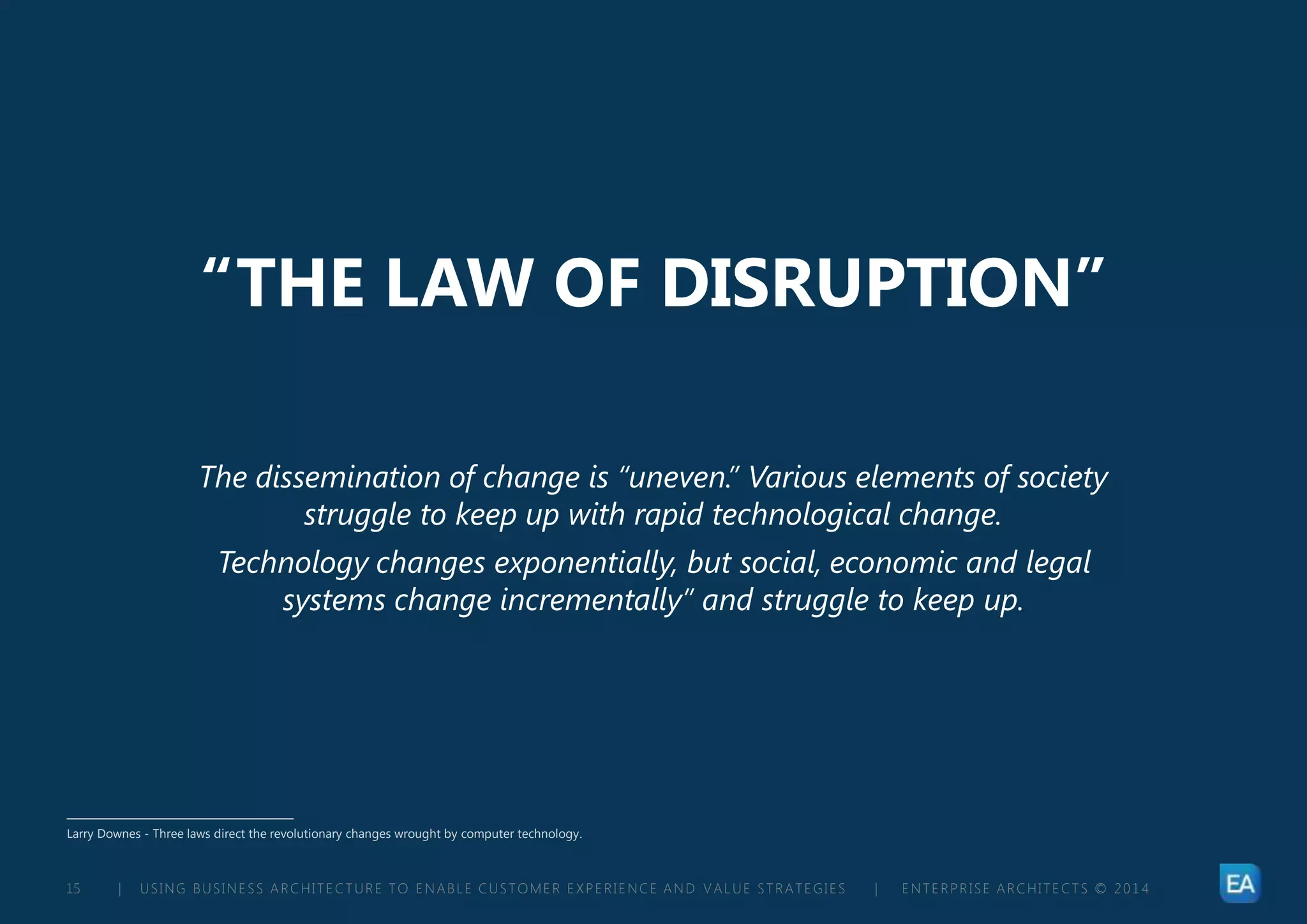 | USING BUSINESS ARCHITECTURE TO ENABLE CUSTOMER EXPERIENCE AND VALUE STRATEGIES | ENTERPRISE ARCHITECTS © 201 415
“THE LAW OF DISRUPTION”
The dissemination of change is “uneven.” Various elements of society
struggle to keep up with rapid technological change.
Technology changes exponentially, but social, economic and legal
systems change incrementally” and struggle to keep up.
Larry Downes - Three laws direct the revolutionary changes wrought by computer technology.
 