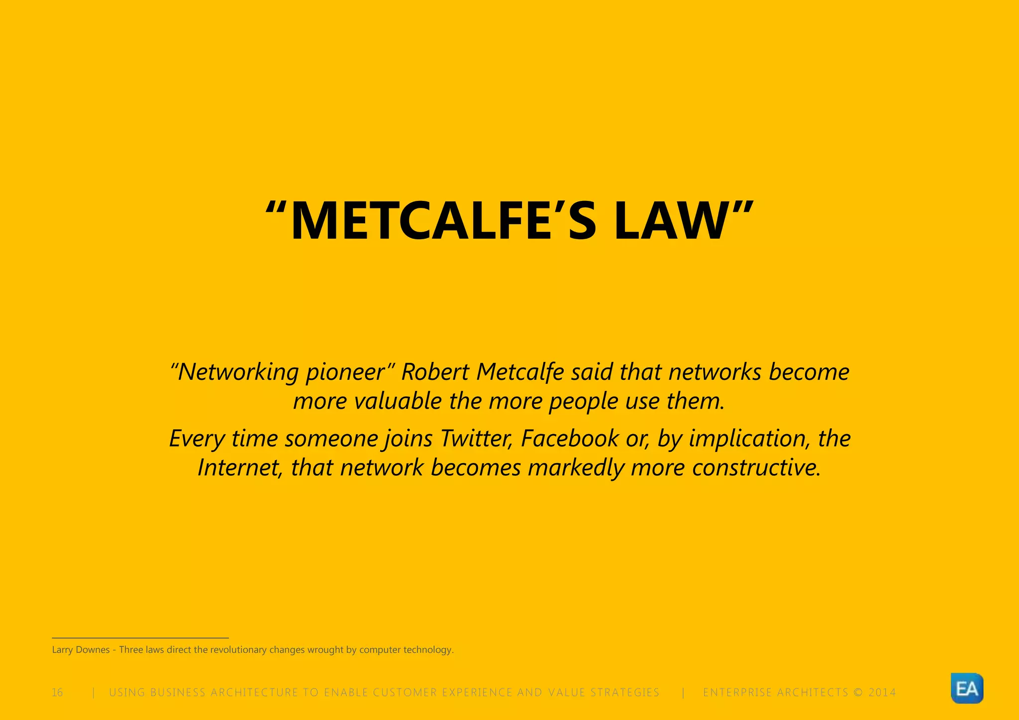 | USING BUSINESS ARCHITECTURE TO ENABLE CUSTOMER EXPERIENCE AND VALUE STRATEGIES | ENTERPRISE ARCHITECTS © 201 416
“METCALFE’S LAW”
“Networking pioneer” Robert Metcalfe said that networks become
more valuable the more people use them.
Every time someone joins Twitter, Facebook or, by implication, the
Internet, that network becomes markedly more constructive.
Larry Downes - Three laws direct the revolutionary changes wrought by computer technology.
 