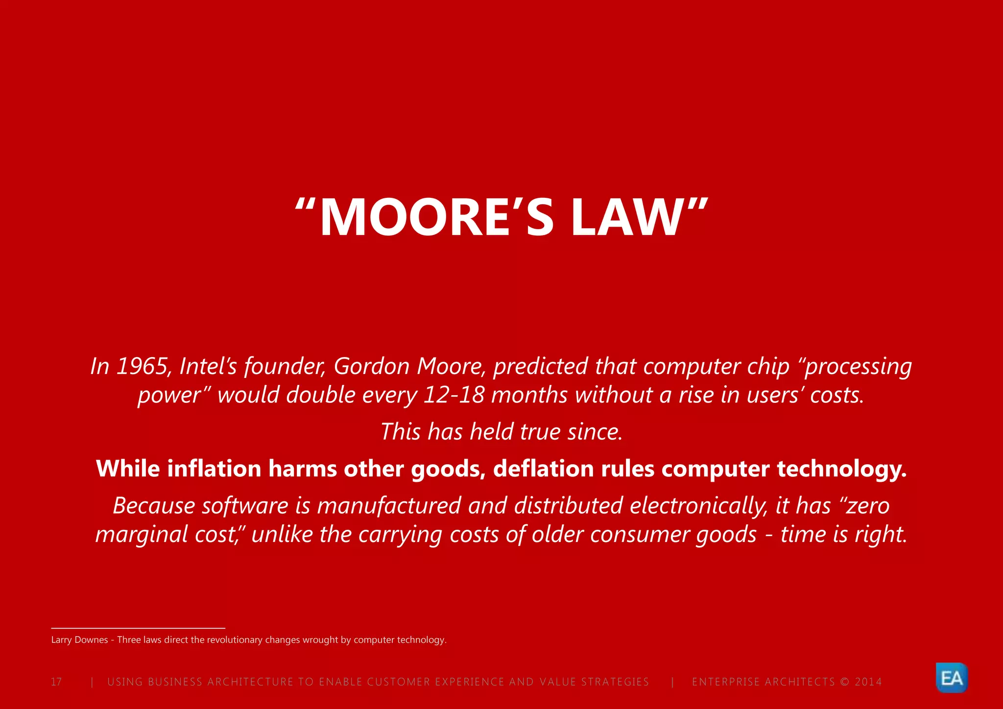 | USING BUSINESS ARCHITECTURE TO ENABLE CUSTOMER EXPERIENCE AND VALUE STRATEGIES | ENTERPRISE ARCHITECTS © 201 417
“MOORE’S LAW”
In 1965, Intel’s founder, Gordon Moore, predicted that computer chip “processing
power” would double every 12-18 months without a rise in users’ costs.
This has held true since.
While inflation harms other goods, deflation rules computer technology.
Because software is manufactured and distributed electronically, it has “zero
marginal cost,” unlike the carrying costs of older consumer goods - time is right.
Larry Downes - Three laws direct the revolutionary changes wrought by computer technology.
 