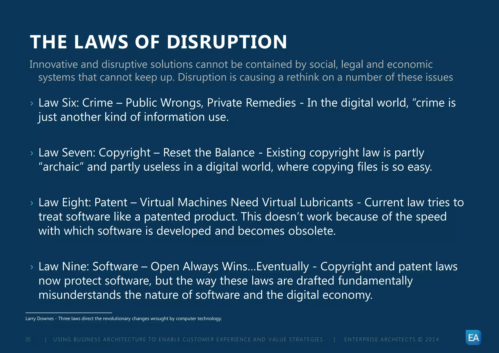 | USING BUSINESS ARCHITECTURE TO ENABLE CUSTOMER EXPERIENCE AND VALUE STRATEGIES | ENTERPRISE ARCHITECTS © 201 435
THE LAWS OF DISRUPTION
› Law Six: Crime – Public Wrongs, Private Remedies - In the digital world, “crime is
just another kind of information use.
› Law Seven: Copyright – Reset the Balance - Existing copyright law is partly
“archaic” and partly useless in a digital world, where copying files is so easy.
› Law Eight: Patent – Virtual Machines Need Virtual Lubricants - Current law tries to
treat software like a patented product. This doesn’t work because of the speed
with which software is developed and becomes obsolete.
› Law Nine: Software – Open Always Wins…Eventually - Copyright and patent laws
now protect software, but the way these laws are drafted fundamentally
misunderstands the nature of software and the digital economy.
Innovative and disruptive solutions cannot be contained by social, legal and economic
systems that cannot keep up. Disruption is causing a rethink on a number of these issues
Larry Downes - Three laws direct the revolutionary changes wrought by computer technology.
 