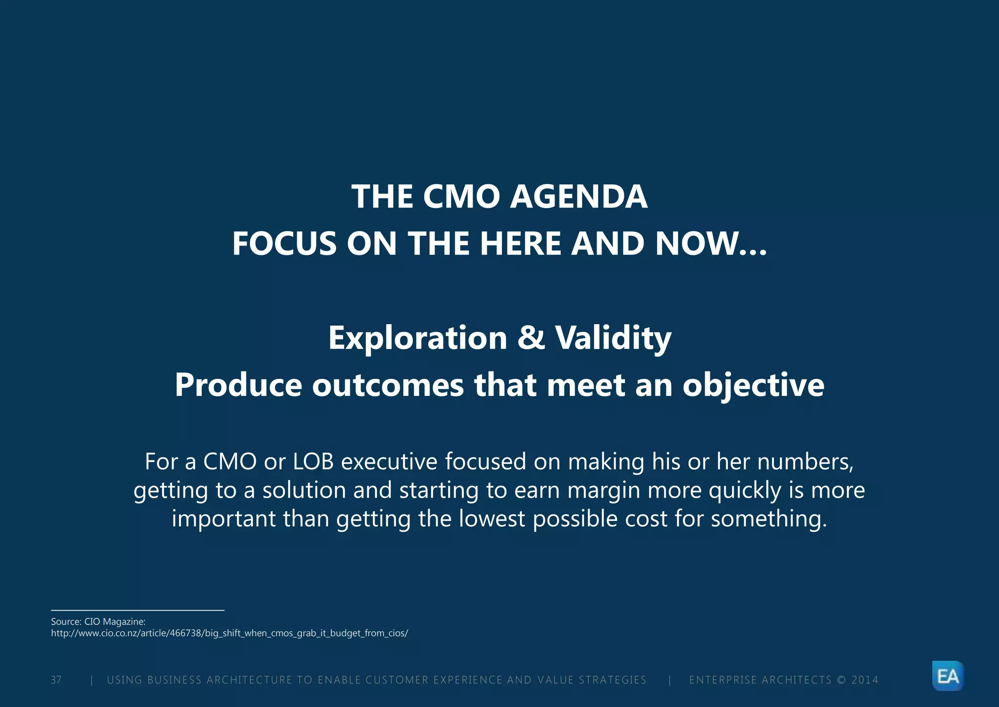 | USING BUSINESS ARCHITECTURE TO ENABLE CUSTOMER EXPERIENCE AND VALUE STRATEGIES | ENTERPRISE ARCHITECTS © 201 437
THE CMO AGENDA
FOCUS ON THE HERE AND NOW…
Exploration & Validity
Produce outcomes that meet an objective
For a CMO or LOB executive focused on making his or her numbers,
getting to a solution and starting to earn margin more quickly is more
important than getting the lowest possible cost for something.
Source: CIO Magazine:
http://www.cio.co.nz/article/466738/big_shift_when_cmos_grab_it_budget_from_cios/
 