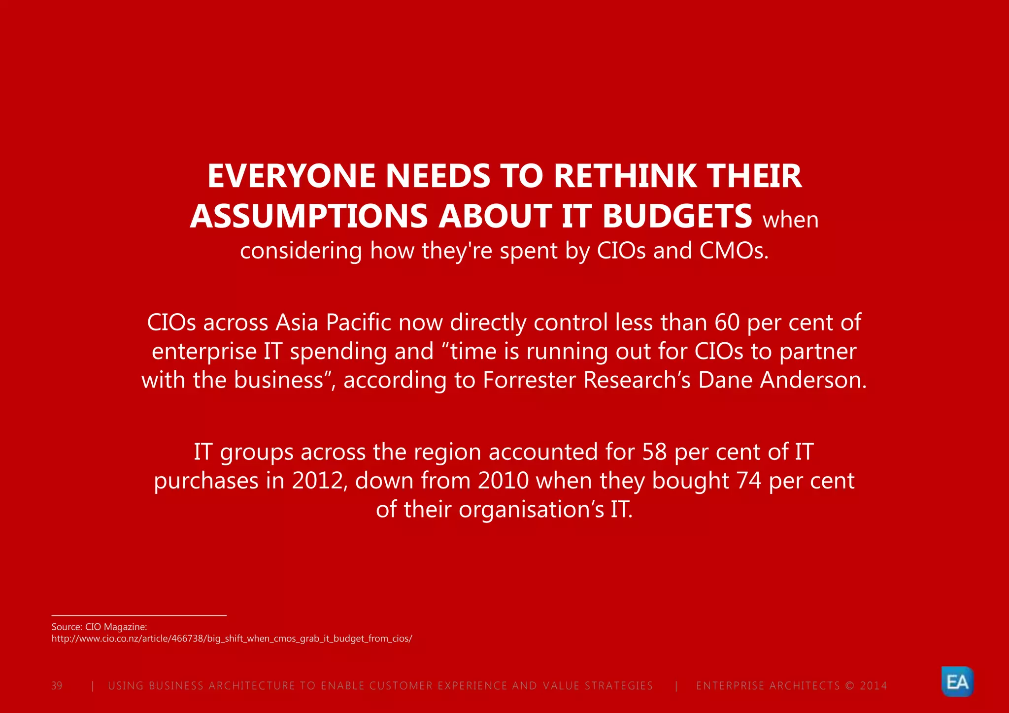 | USING BUSINESS ARCHITECTURE TO ENABLE CUSTOMER EXPERIENCE AND VALUE STRATEGIES | ENTERPRISE ARCHITECTS © 201 439
EVERYONE NEEDS TO RETHINK THEIR
ASSUMPTIONS ABOUT IT BUDGETS when
considering how they're spent by CIOs and CMOs.
CIOs across Asia Pacific now directly control less than 60 per cent of
enterprise IT spending and “time is running out for CIOs to partner
with the business”, according to Forrester Research’s Dane Anderson.
IT groups across the region accounted for 58 per cent of IT
purchases in 2012, down from 2010 when they bought 74 per cent
of their organisation’s IT.
Source: CIO Magazine:
http://www.cio.co.nz/article/466738/big_shift_when_cmos_grab_it_budget_from_cios/
 