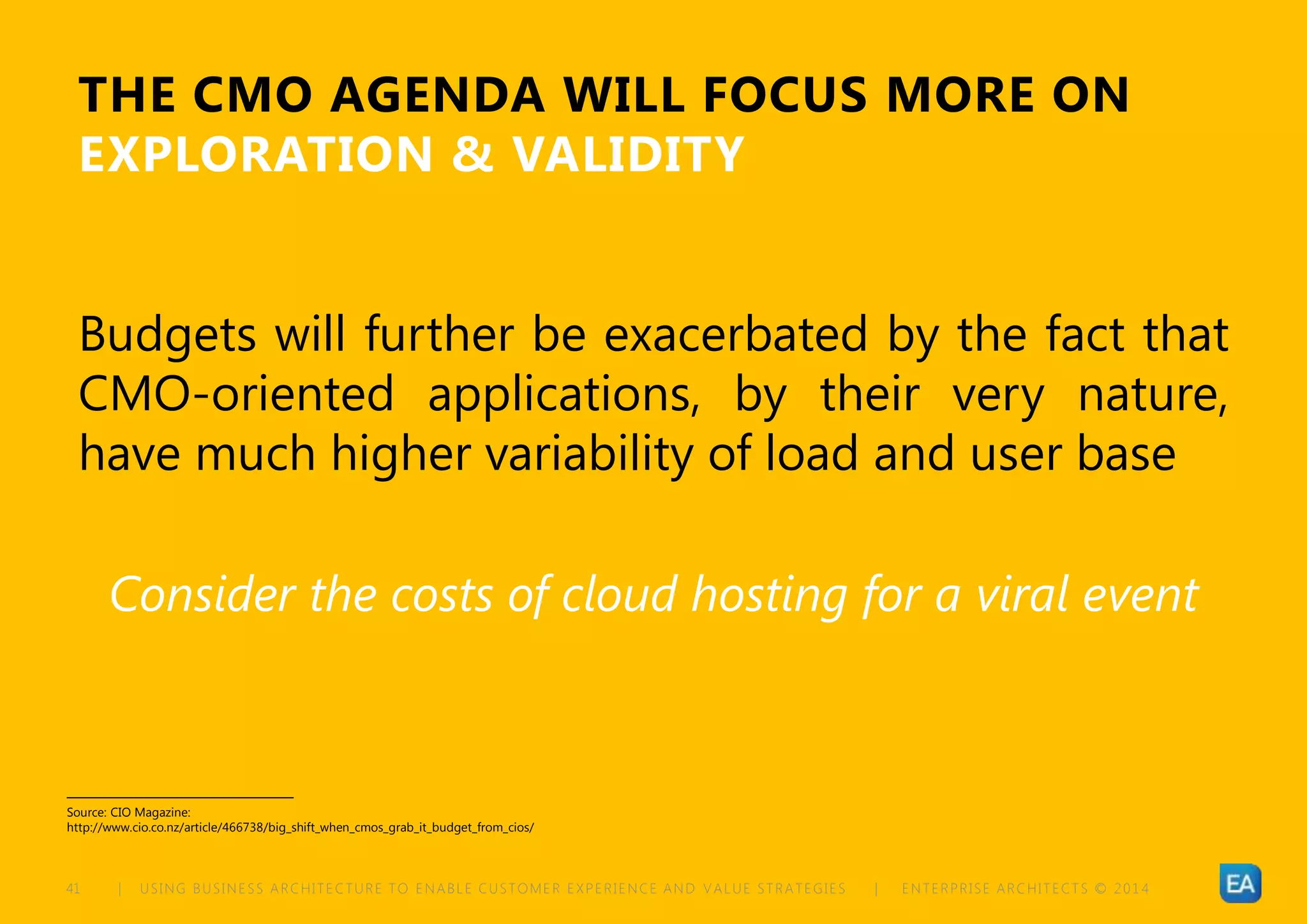 | USING BUSINESS ARCHITECTURE TO ENABLE CUSTOMER EXPERIENCE AND VALUE STRATEGIES | ENTERPRISE ARCHITECTS © 201 441
THE CMO AGENDA WILL FOCUS MORE ON
EXPLORATION & VALIDITY
Budgets will further be exacerbated by the fact that
CMO-oriented applications, by their very nature,
have much higher variability of load and user base
Consider the costs of cloud hosting for a viral event
Source: CIO Magazine:
http://www.cio.co.nz/article/466738/big_shift_when_cmos_grab_it_budget_from_cios/
 