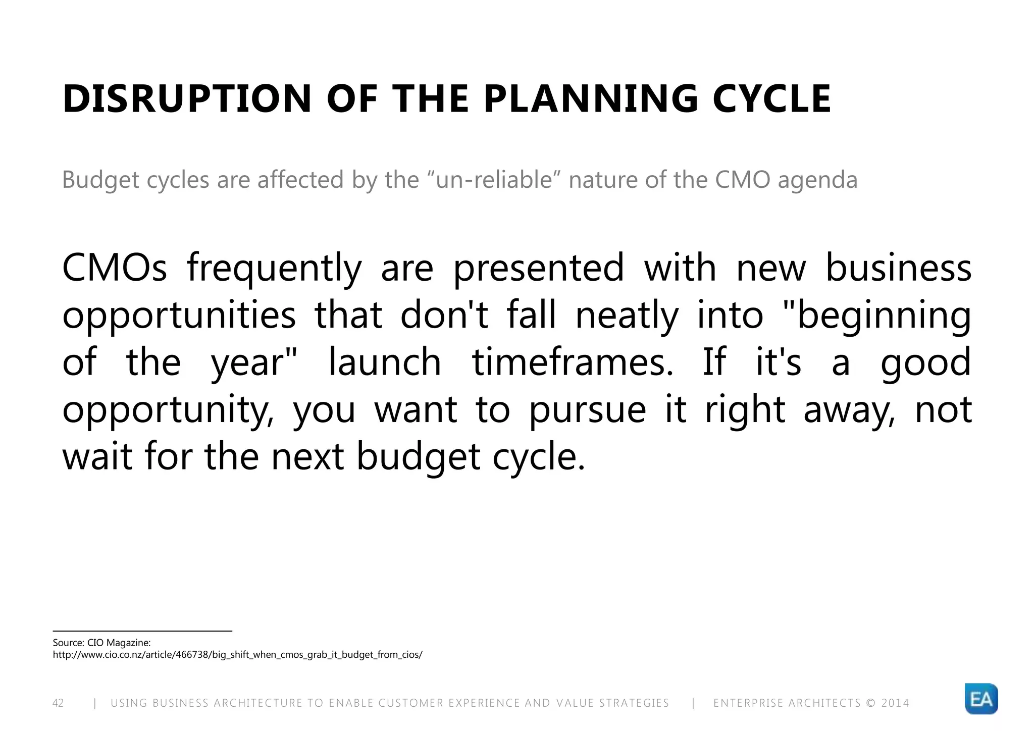 | USING BUSINESS ARCHITECTURE TO ENABLE CUSTOMER EXPERIENCE AND VALUE STRATEGIES | ENTERPRISE ARCHITECTS © 201 442
DISRUPTION OF THE PLANNING CYCLE
CMOs frequently are presented with new business
opportunities that don't fall neatly into "beginning
of the year" launch timeframes. If it's a good
opportunity, you want to pursue it right away, not
wait for the next budget cycle.
Budget cycles are affected by the “un-reliable” nature of the CMO agenda
Source: CIO Magazine:
http://www.cio.co.nz/article/466738/big_shift_when_cmos_grab_it_budget_from_cios/
 