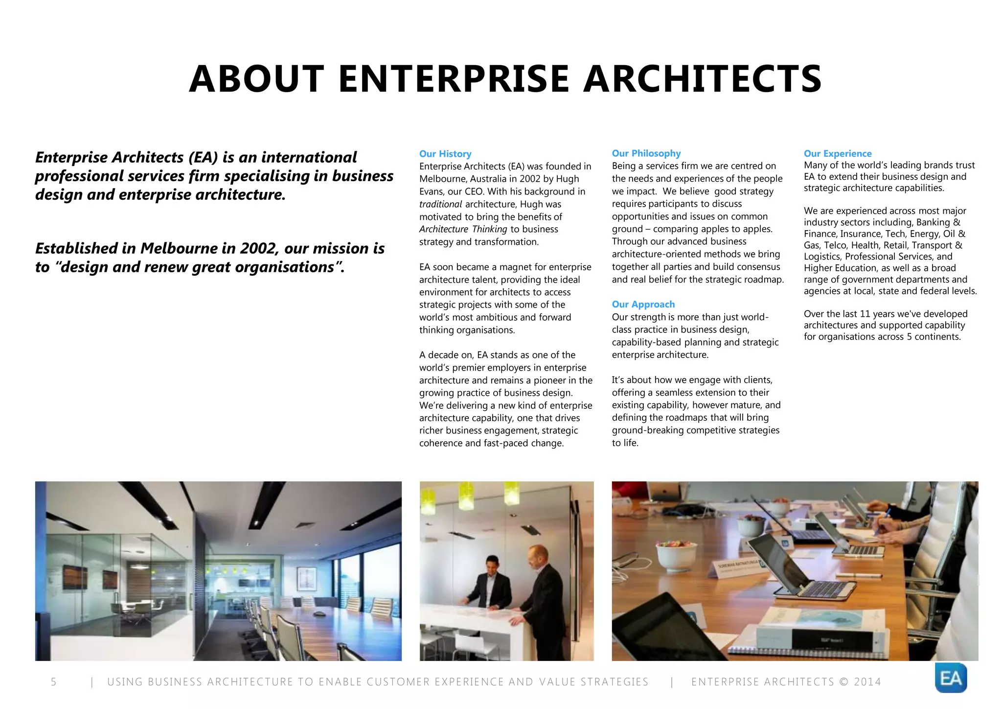 | USING BUSINESS ARCHITECTURE TO ENABLE CUSTOMER EXPERIENCE AND VALUE STRATEGIES | ENTERPRISE ARCHITECTS © 201 45
ABOUT ENTERPRISE ARCHITECTS
Enterprise Architects (EA) is an international
professional services firm specialising in business
design and enterprise architecture.
Established in Melbourne in 2002, our mission is
to “design and renew great organisations”.
Our History
Enterprise Architects (EA) was founded in
Melbourne, Australia in 2002 by Hugh
Evans, our CEO. With his background in
traditional architecture, Hugh was
motivated to bring the benefits of
Architecture Thinking to business
strategy and transformation.
EA soon became a magnet for enterprise
architecture talent, providing the ideal
environment for architects to access
strategic projects with some of the
world’s most ambitious and forward
thinking organisations.
A decade on, EA stands as one of the
world’s premier employers in enterprise
architecture and remains a pioneer in the
growing practice of business design.
We’re delivering a new kind of enterprise
architecture capability, one that drives
richer business engagement, strategic
coherence and fast-paced change.
Our Philosophy
Being a services firm we are centred on
the needs and experiences of the people
we impact. We believe good strategy
requires participants to discuss
opportunities and issues on common
ground – comparing apples to apples.
Through our advanced business
architecture-oriented methods we bring
together all parties and build consensus
and real belief for the strategic roadmap.
Our Approach
Our strength is more than just world-
class practice in business design,
capability-based planning and strategic
enterprise architecture.
It’s about how we engage with clients,
offering a seamless extension to their
existing capability, however mature, and
defining the roadmaps that will bring
ground-breaking competitive strategies
to life.
Our Experience
Many of the world’s leading brands trust
EA to extend their business design and
strategic architecture capabilities.
We are experienced across most major
industry sectors including, Banking &
Finance, Insurance, Tech, Energy, Oil &
Gas, Telco, Health, Retail, Transport &
Logistics, Professional Services, and
Higher Education, as well as a broad
range of government departments and
agencies at local, state and federal levels.
Over the last 11 years we've developed
architectures and supported capability
for organisations across 5 continents.
 