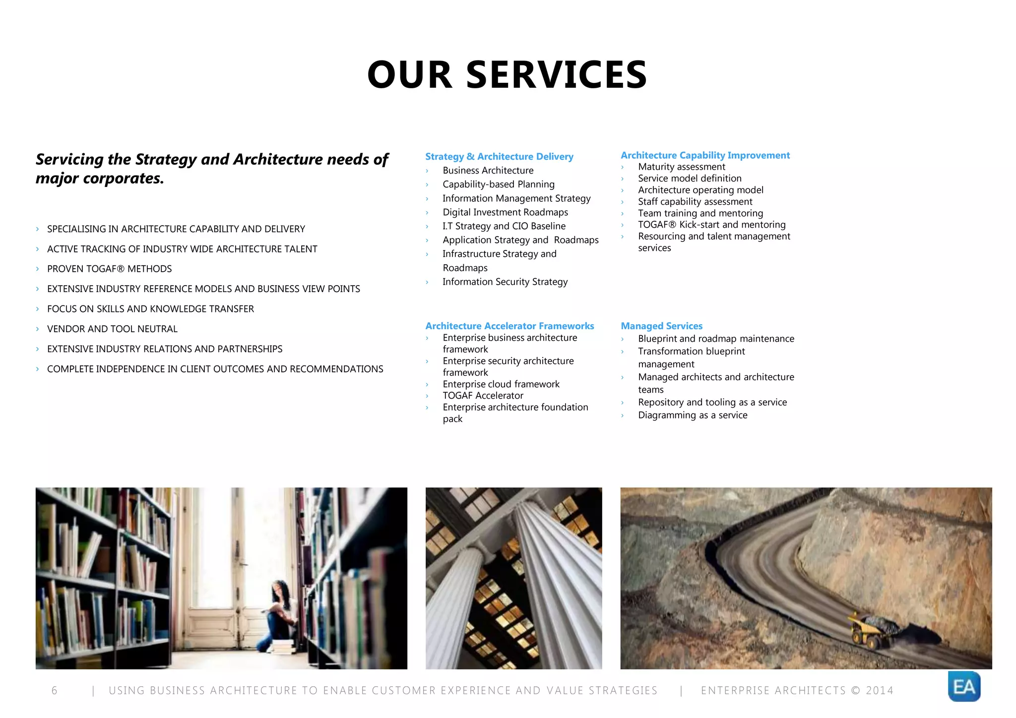 | USING BUSINESS ARCHITECTURE TO ENABLE CUSTOMER EXPERIENCE AND VALUE STRATEGIES | ENTERPRISE ARCHITECTS © 201 46
OUR SERVICES
Servicing the Strategy and Architecture needs of
major corporates.
› SPECIALISING IN ARCHITECTURE CAPABILITY AND DELIVERY
› ACTIVE TRACKING OF INDUSTRY WIDE ARCHITECTURE TALENT
› PROVEN TOGAF® METHODS
› EXTENSIVE INDUSTRY REFERENCE MODELS AND BUSINESS VIEW POINTS
› FOCUS ON SKILLS AND KNOWLEDGE TRANSFER
› VENDOR AND TOOL NEUTRAL
› EXTENSIVE INDUSTRY RELATIONS AND PARTNERSHIPS
› COMPLETE INDEPENDENCE IN CLIENT OUTCOMES AND RECOMMENDATIONS
Strategy & Architecture Delivery
› Business Architecture
› Capability-based Planning
› Information Management Strategy
› Digital Investment Roadmaps
› I.T Strategy and CIO Baseline
› Application Strategy and Roadmaps
› Infrastructure Strategy and
Roadmaps
› Information Security Strategy
Architecture Capability Improvement
› Maturity assessment
› Service model definition
› Architecture operating model
› Staff capability assessment
› Team training and mentoring
› TOGAF® Kick-start and mentoring
› Resourcing and talent management
services
Architecture Accelerator Frameworks
› Enterprise business architecture
framework
› Enterprise security architecture
framework
› Enterprise cloud framework
› TOGAF Accelerator
› Enterprise architecture foundation
pack
Managed Services
› Blueprint and roadmap maintenance
› Transformation blueprint
management
› Managed architects and architecture
teams
› Repository and tooling as a service
› Diagramming as a service
 