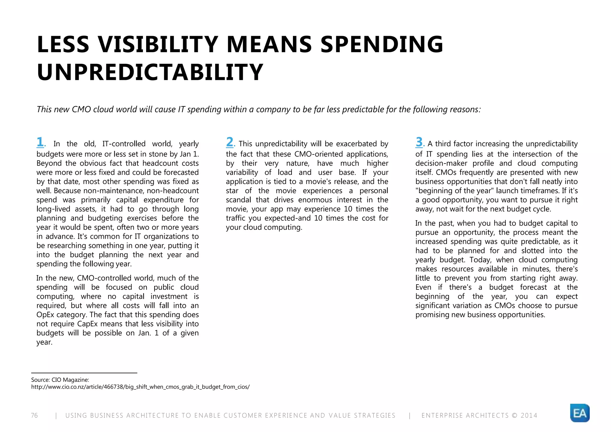 | USING BUSINESS ARCHITECTURE TO ENABLE CUSTOMER EXPERIENCE AND VALUE STRATEGIES | ENTERPRISE ARCHITECTS © 201 476
1. In the old, IT-controlled world, yearly
budgets were more or less set in stone by Jan 1.
Beyond the obvious fact that headcount costs
were more or less fixed and could be forecasted
by that date, most other spending was fixed as
well. Because non-maintenance, non-headcount
spend was primarily capital expenditure for
long-lived assets, it had to go through long
planning and budgeting exercises before the
year it would be spent, often two or more years
in advance. It's common for IT organizations to
be researching something in one year, putting it
into the budget planning the next year and
spending the following year.
In the new, CMO-controlled world, much of the
spending will be focused on public cloud
computing, where no capital investment is
required, but where all costs will fall into an
OpEx category. The fact that this spending does
not require CapEx means that less visibility into
budgets will be possible on Jan. 1 of a given
year.
LESS VISIBILITY MEANS SPENDING
UNPREDICTABILITY
Source: CIO Magazine:
http://www.cio.co.nz/article/466738/big_shift_when_cmos_grab_it_budget_from_cios/
This new CMO cloud world will cause IT spending within a company to be far less predictable for the following reasons:
2. This unpredictability will be exacerbated by
the fact that these CMO-oriented applications,
by their very nature, have much higher
variability of load and user base. If your
application is tied to a movie's release, and the
star of the movie experiences a personal
scandal that drives enormous interest in the
movie, your app may experience 10 times the
traffic you expected-and 10 times the cost for
your cloud computing.
3. A third factor increasing the unpredictability
of IT spending lies at the intersection of the
decision-maker profile and cloud computing
itself. CMOs frequently are presented with new
business opportunities that don't fall neatly into
"beginning of the year" launch timeframes. If it's
a good opportunity, you want to pursue it right
away, not wait for the next budget cycle.
In the past, when you had to budget capital to
pursue an opportunity, the process meant the
increased spending was quite predictable, as it
had to be planned for and slotted into the
yearly budget. Today, when cloud computing
makes resources available in minutes, there's
little to prevent you from starting right away.
Even if there's a budget forecast at the
beginning of the year, you can expect
significant variation as CMOs choose to pursue
promising new business opportunities.
 