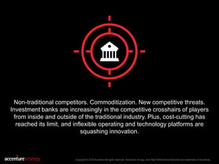 Copyright © 2016 Accenture All rights reserved. Accenture, its logo, and High Performance Delivered are trademarks of Accenture.
Non-traditional competitors. Commoditization. New competitive threats.
Investment banks are increasingly in the competitive crosshairs of players
from inside and outside of the traditional industry. Plus, cost-cutting has
reached its limit, and inflexible operating and technology platforms are
squashing innovation.
 