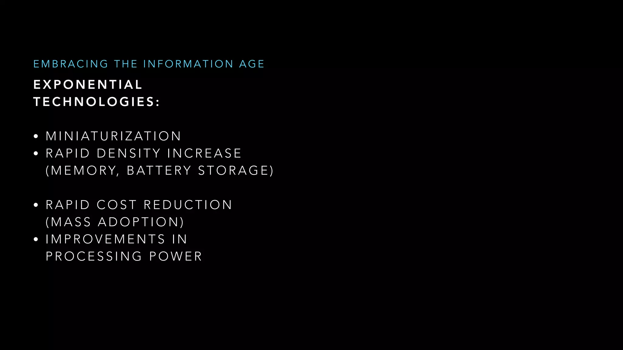 E X P O N E N T I A L  
T E C H N O L O G I E S :
• M I N I AT U R I Z AT I O N
• R A P I D D E N S I T Y I N C R E A S E  
( M E M O RY, B AT T E RY S T O R A G E )
• R A P I D C O S T R E D U C T I O N  
( M A S S A D O P T I O N )
• I M P R O V E M E N T S I N  
P R O C E S S I N G P O W E R
E M B R A C I N G T H E I N F O R M A T I O N A G E
 