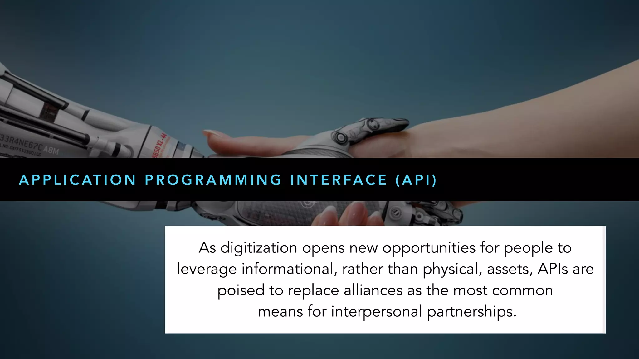 
A P P L I C AT I O N P R O G R A M M I N G I N T E R FA C E ( A P I )
As digitization opens new opportunities for people to
leverage informational, rather than physical, assets, APIs are
poised to replace alliances as the most common 
means for interpersonal partnerships.
 