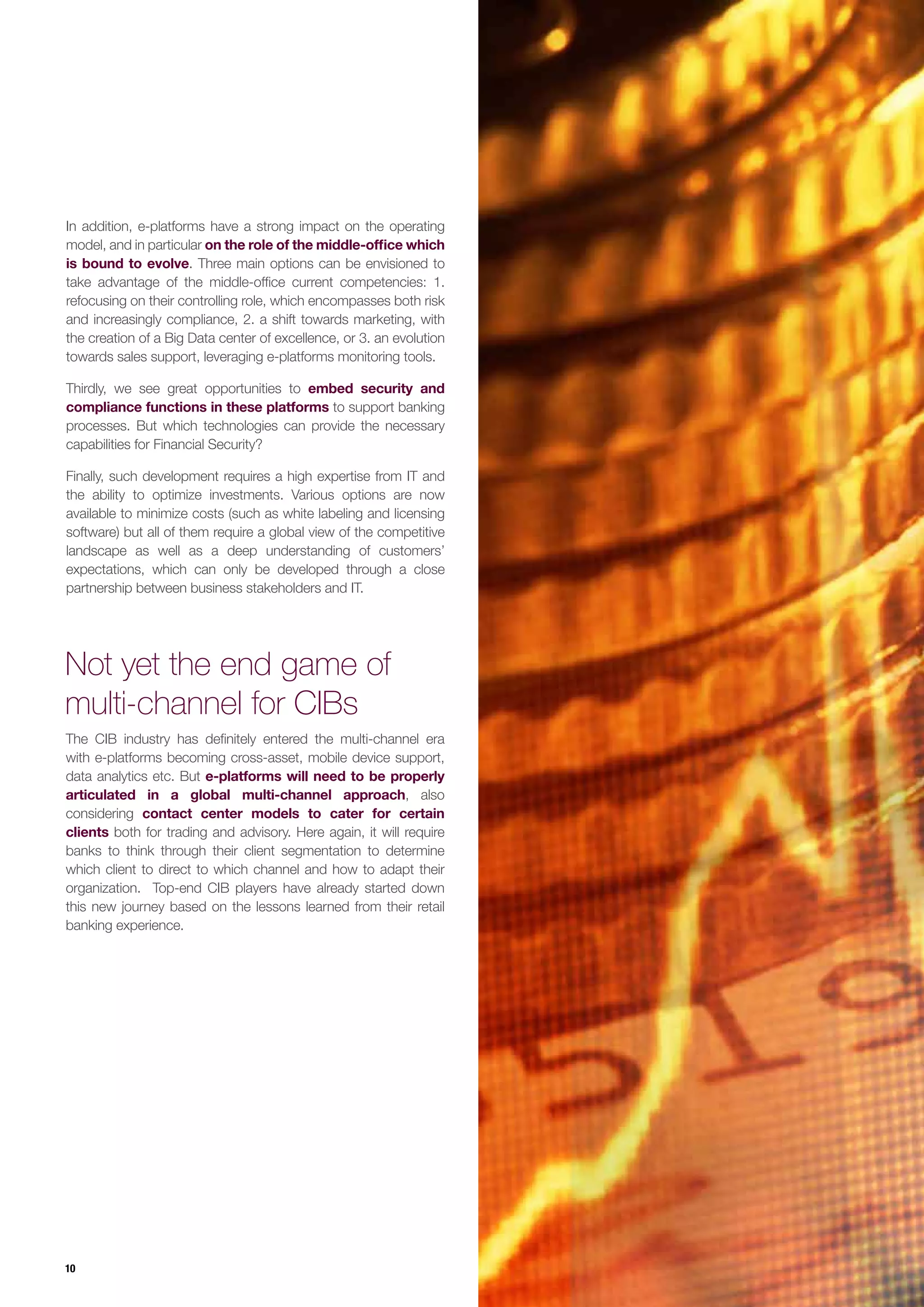 10
The CIB industry has definitely entered the multi-channel era
with e-platforms becoming cross-asset, mobile device support,
data analytics etc. But e-platforms will need to be properly
articulated in a global multi-channel approach, also
considering contact center models to cater for certain
clients both for trading and advisory. Here again, it will require
banks to think through their client segmentation to determine
which client to direct to which channel and how to adapt their
organization. Top-end CIB players have already started down
this new journey based on the lessons learned from their retail
banking experience.
In addition, e-platforms have a strong impact on the operating
model, and in particular on the role of the middle-office which
is bound to evolve. Three main options can be envisioned to
take advantage of the middle-office current competencies: 1.
refocusing on their controlling role, which encompasses both risk
and increasingly compliance, 2. a shift towards marketing, with
the creation of a Big Data center of excellence, or 3. an evolution
towards sales support, leveraging e-platforms monitoring tools.
Thirdly, we see great opportunities to embed security and
compliance functions in these platforms to support banking
processes. But which technologies can provide the necessary
capabilities for Financial Security?
Finally, such development requires a high expertise from IT and
the ability to optimize investments. Various options are now
available to minimize costs (such as white labeling and licensing
software) but all of them require a global view of the competitive
landscape as well as a deep understanding of customers’
expectations, which can only be developed through a close
partnership between business stakeholders and IT.
Not yet the end game of
multi-channel for CIBs
 