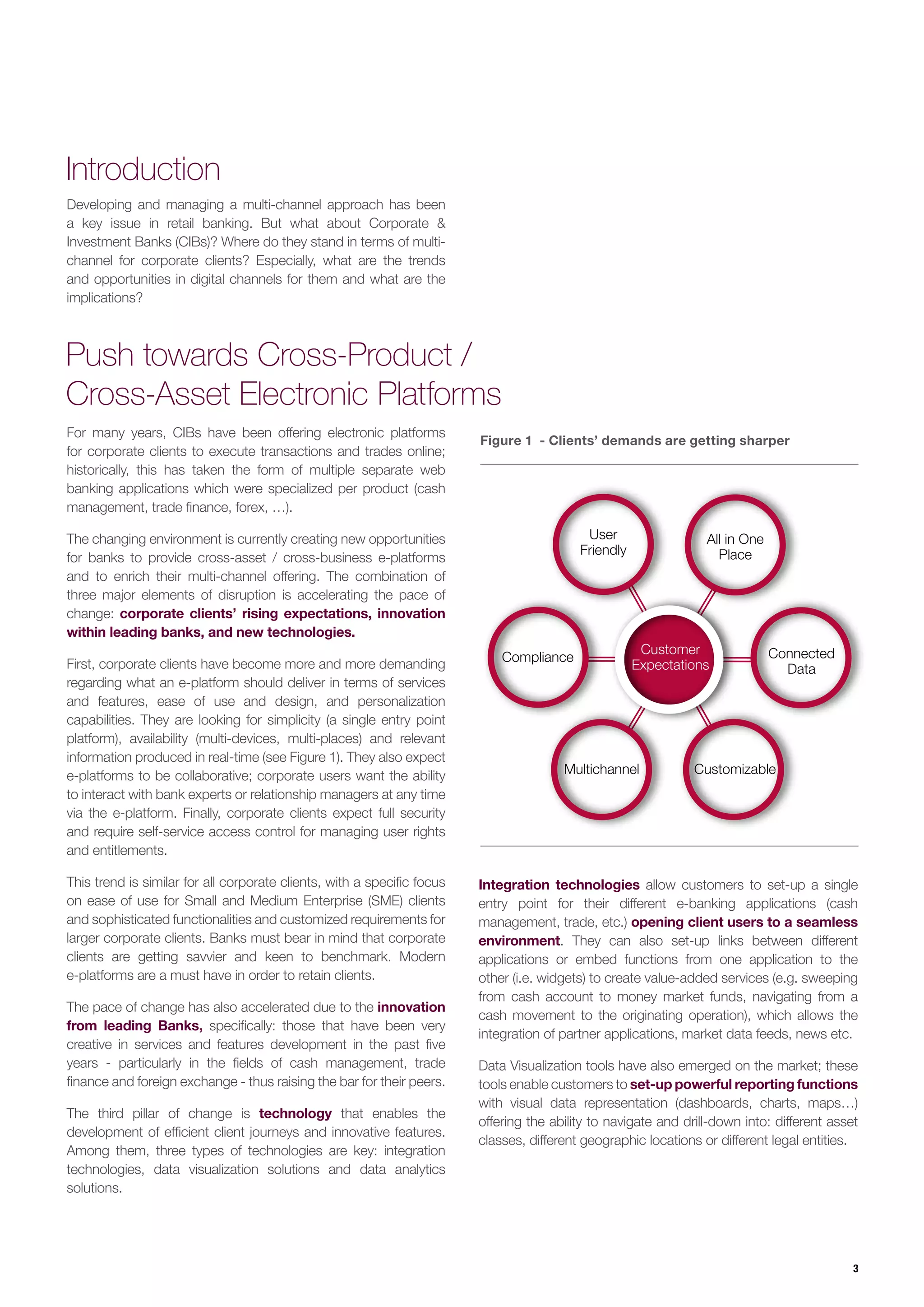 3
Developing and managing a multi-channel approach has been
a key issue in retail banking. But what about Corporate &
Investment Banks (CIBs)? Where do they stand in terms of multi-
channel for corporate clients? Especially, what are the trends
and opportunities in digital channels for them and what are the
implications?
For many years, CIBs have been offering electronic platforms
for corporate clients to execute transactions and trades online;
historically, this has taken the form of multiple separate web
banking applications which were specialized per product (cash
management, trade finance, forex, …).
The changing environment is currently creating new opportunities
for banks to provide cross-asset / cross-business e-platforms
and to enrich their multi-channel offering. The combination of
three major elements of disruption is accelerating the pace of
change: corporate clients’ rising expectations, innovation
within leading banks, and new technologies.
First, corporate clients have become more and more demanding
regarding what an e-platform should deliver in terms of services
and features, ease of use and design, and personalization
capabilities. They are looking for simplicity (a single entry point
platform), availability (multi-devices, multi-places) and relevant
information produced in real-time (see Figure 1). They also expect
e-platforms to be collaborative; corporate users want the ability
to interact with bank experts or relationship managers at any time
via the e-platform. Finally, corporate clients expect full security
and require self-service access control for managing user rights
and entitlements.
This trend is similar for all corporate clients, with a specific focus
on ease of use for Small and Medium Enterprise (SME) clients
and sophisticated functionalities and customized requirements for
larger corporate clients. Banks must bear in mind that corporate
clients are getting savvier and keen to benchmark. Modern
e-platforms are a must have in order to retain clients.
The pace of change has also accelerated due to the innovation
from leading Banks, specifically: those that have been very
creative in services and features development in the past five
years - particularly in the fields of cash management, trade
finance and foreign exchange - thus raising the bar for their peers.
The third pillar of change is technology that enables the
development of efficient client journeys and innovative features.
Among them, three types of technologies are key: integration
technologies, data visualization solutions and data analytics
solutions.
Introduction
Push towards Cross-Product /
Cross-Asset Electronic Platforms
Figure 1 - Clients’ demands are getting sharper
Customer
Expectations
Customizable
Connected
Data
All in One
Place
User
Friendly
Compliance
Multichannel
Integration technologies allow customers to set-up a single
entry point for their different e-banking applications (cash
management, trade, etc.) opening client users to a seamless
environment. They can also set-up links between different
applications or embed functions from one application to the
other (i.e. widgets) to create value-added services (e.g. sweeping
from cash account to money market funds, navigating from a
cash movement to the originating operation), which allows the
integration of partner applications, market data feeds, news etc.
Data Visualization tools have also emerged on the market; these
tools enable customers to set-up powerful reporting functions
with visual data representation (dashboards, charts, maps…)
offering the ability to navigate and drill-down into: different asset
classes, different geographic locations or different legal entities.
 
