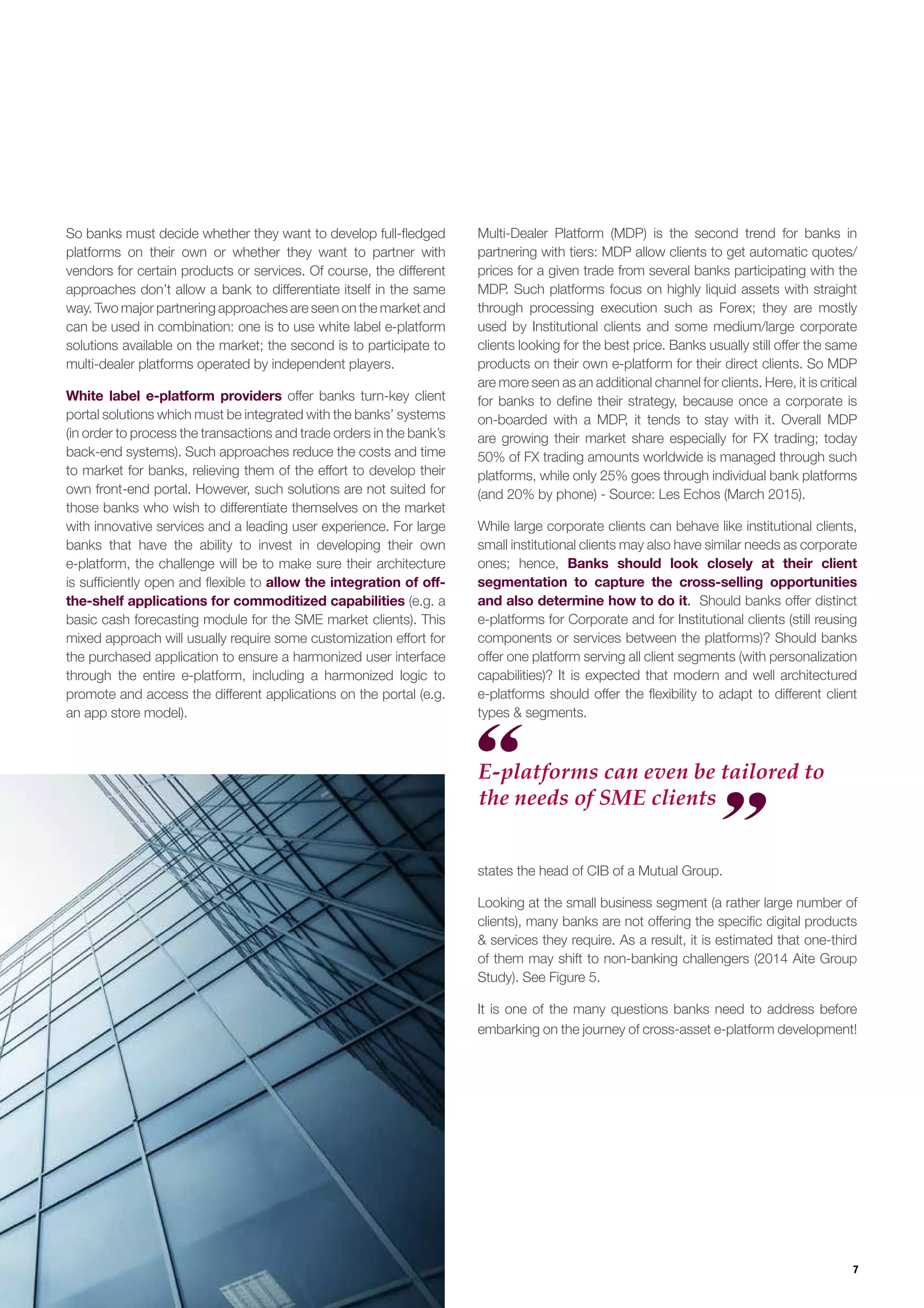 7
So banks must decide whether they want to develop full-fledged
platforms on their own or whether they want to partner with
vendors for certain products or services. Of course, the different
approaches don’t allow a bank to differentiate itself in the same
way. Two major partnering approaches are seen on the market and
can be used in combination: one is to use white label e-platform
solutions available on the market; the second is to participate to
multi-dealer platforms operated by independent players.
White label e-platform providers offer banks turn-key client
portal solutions which must be integrated with the banks’ systems
(in order to process the transactions and trade orders in the bank’s
back-end systems). Such approaches reduce the costs and time
to market for banks, relieving them of the effort to develop their
own front-end portal. However, such solutions are not suited for
those banks who wish to differentiate themselves on the market
with innovative services and a leading user experience. For large
banks that have the ability to invest in developing their own
e-platform, the challenge will be to make sure their architecture
is sufficiently open and flexible to allow the integration of off-
the-shelf applications for commoditized capabilities (e.g. a
basic cash forecasting module for the SME market clients). This
mixed approach will usually require some customization effort for
the purchased application to ensure a harmonized user interface
through the entire e-platform, including a harmonized logic to
promote and access the different applications on the portal (e.g.
an app store model).
Multi-Dealer Platform (MDP) is the second trend for banks in
partnering with tiers: MDP allow clients to get automatic quotes/
prices for a given trade from several banks participating with the
MDP. Such platforms focus on highly liquid assets with straight
through processing execution such as Forex; they are mostly
used by Institutional clients and some medium/large corporate
clients looking for the best price. Banks usually still offer the same
products on their own e-platform for their direct clients. So MDP
are more seen as an additional channel for clients. Here, it is critical
for banks to define their strategy, because once a corporate is
on-boarded with a MDP, it tends to stay with it. Overall MDP
are growing their market share especially for FX trading; today
50% of FX trading amounts worldwide is managed through such
platforms, while only 25% goes through individual bank platforms
(and 20% by phone) - Source: Les Echos (March 2015).
While large corporate clients can behave like institutional clients,
small institutional clients may also have similar needs as corporate
ones; hence, Banks should look closely at their client
segmentation to capture the cross-selling opportunities
and also determine how to do it. Should banks offer distinct
e-platforms for Corporate and for Institutional clients (still reusing
components or services between the platforms)? Should banks
offer one platform serving all client segments (with personalization
capabilities)? It is expected that modern and well architectured
e-platforms should offer the flexibility to adapt to different client
types & segments.
states the head of CIB of a Mutual Group.
Looking at the small business segment (a rather large number of
clients), many banks are not offering the specific digital products
& services they require. As a result, it is estimated that one-third
of them may shift to non-banking challengers (2014 Aite Group
Study). See Figure 5.
It is one of the many questions banks need to address before
embarking on the journey of cross-asset e-platform development!
E-platforms can even be tailored to
the needs of SME clients
 