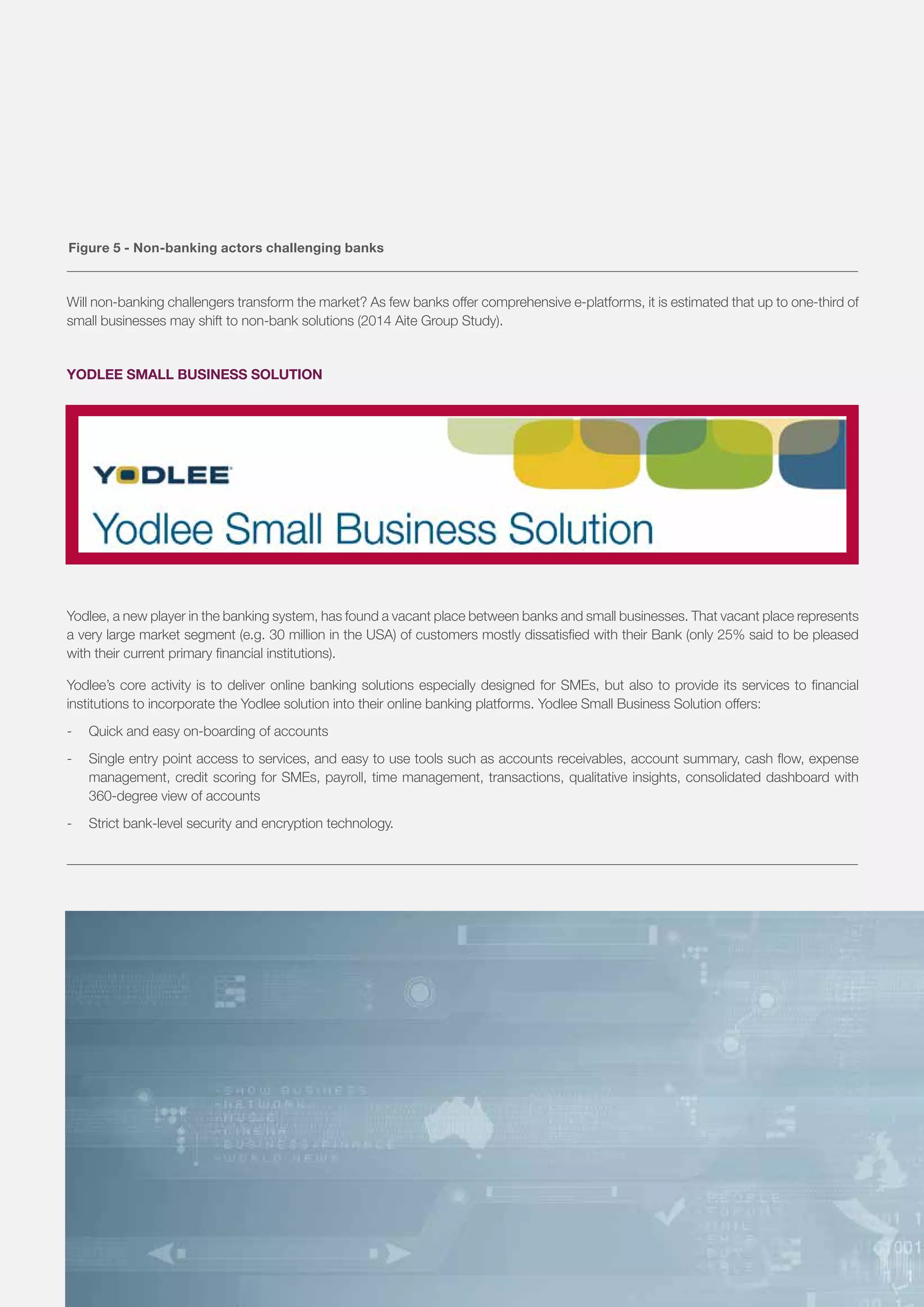 Will non-banking challengers transform the market? As few banks offer comprehensive e-platforms, it is estimated that up to one-third of
small businesses may shift to non-bank solutions (2014 Aite Group Study).
YODLEE SMALL BUSINESS SOLUTION
Yodlee, a new player in the banking system, has found a vacant place between banks and small businesses. That vacant place represents
a very large market segment (e.g. 30 million in the USA) of customers mostly dissatisfied with their Bank (only 25% said to be pleased
with their current primary financial institutions).
Yodlee’s core activity is to deliver online banking solutions especially designed for SMEs, but also to provide its services to financial
institutions to incorporate the Yodlee solution into their online banking platforms. Yodlee Small Business Solution offers:
-	 Quick and easy on-boarding of accounts
-	 Single entry point access to services, and easy to use tools such as accounts receivables, account summary, cash flow, expense
management, credit scoring for SMEs, payroll, time management, transactions, qualitative insights, consolidated dashboard with
360-degree view of accounts
-	 Strict bank-level security and encryption technology.
Figure 5 - Non-banking actors challenging banks
8
 