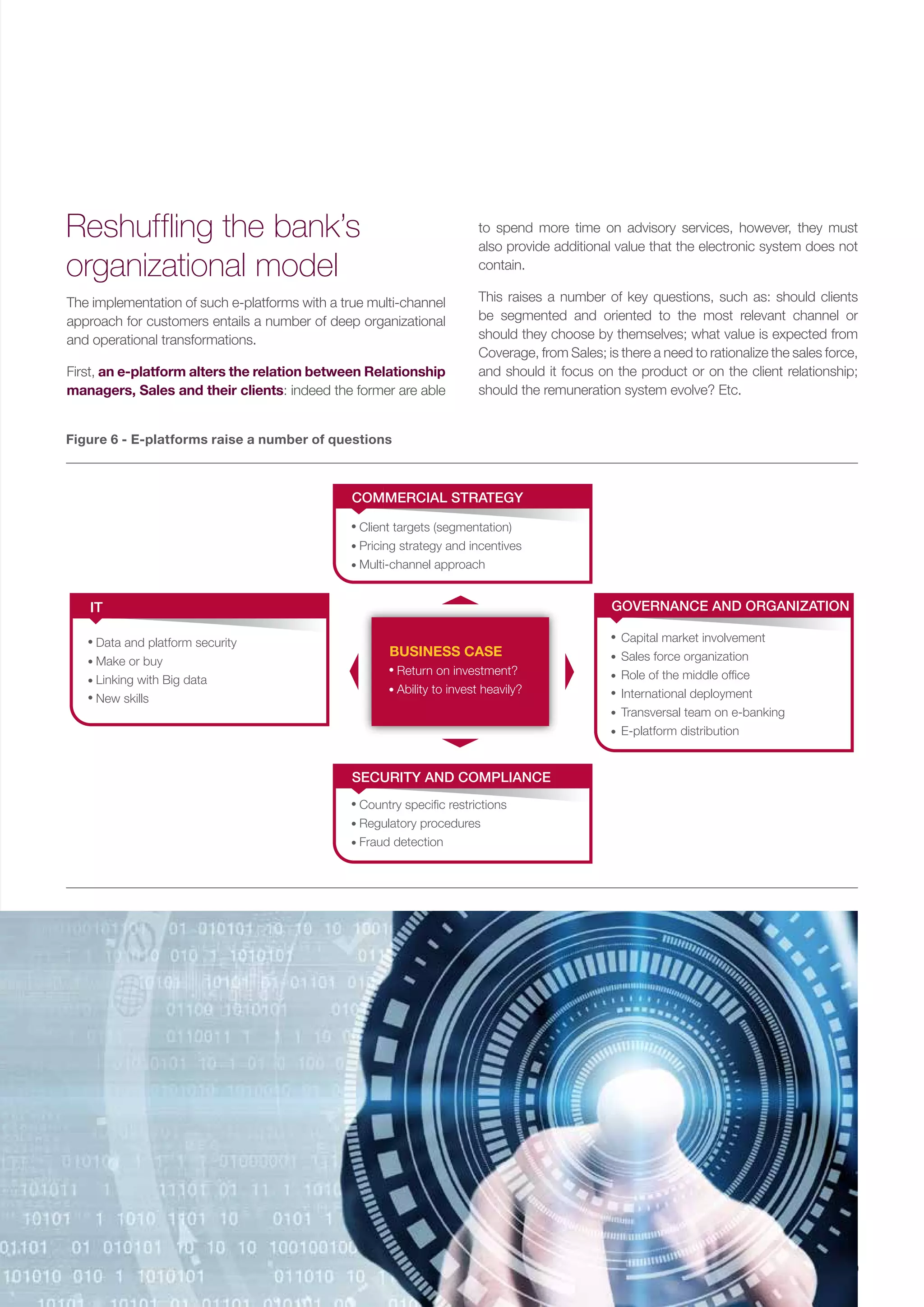 9
The implementation of such e-platforms with a true multi-channel
approach for customers entails a number of deep organizational
and operational transformations.
First, an e-platform alters the relation between Relationship
managers, Sales and their clients: indeed the former are able
Reshuffling the bank’s
organizational model
Figure 6 - E-platforms raise a number of questions
Client targets (segmentation)
Pricing strategy and incentives
Multi-channel approach
COMMERCIAL STRATEGY
Country speciﬁc restrictions
Regulatory procedures
Fraud detection
SECURITY AND COMPLIANCE
Return on investment?
Ability to invest heavily?
Data and platform security
Make or buy
Linking with Big data
New skills
IT
Capital market involvement
Sales force organization
Role of the middle ofﬁce
International deployment
Transversal team on e-banking
E-platform distribution
GOVERNANCE AND ORGANIZATION
BUSINESS CASE
to spend more time on advisory services, however, they must
also provide additional value that the electronic system does not
contain.
This raises a number of key questions, such as: should clients
be segmented and oriented to the most relevant channel or
should they choose by themselves; what value is expected from
Coverage, from Sales; is there a need to rationalize the sales force,
and should it focus on the product or on the client relationship;
should the remuneration system evolve? Etc.
 