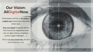 AllDigitalNow
Our Vision:
AllDigitalNow
All businesses will have to do things in
a digital way because that’s what their
clients want.
Even non-digital companies will see
their business be impacted by those
who are digital (clients, competitors,
partners, digital challengers, …).
There is no way around this, the time
of not believing is over.
 