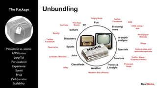 Angry Birds Twitter,
Facebook
Newspaper
Website
CNN online /
app
Blogs
Vertical sites and
specialties portals
Yelo App
Boxee
Spotify
Sporza.be
LinkedIn, Monster, ...
eBay
Pinterest,
blogs
Weather Pro (iPhone)
Traffic: Waze +
iCoyote (iPhone)
YouTube
Twitter,
Facebook
RSS
Breaking
news
In-depth
analysis
Services
Weather
Classifieds
Jobs
Sports
TV
Fun
Specials
Discovery
culture
Trends &
Lifestyle
Monolithic vs. atomic
APPiﬁcation
Long Tail
Personalized
Experience
Speed
Price
(Self-)service
Scalability
The Package Unbundling
 