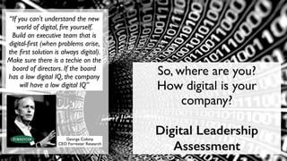 “If you can't understand the new
world of digital, ﬁre yourself.
Build an executive team that is
digital-ﬁrst (when problems arise,
the ﬁrst solution is always digital).
Make sure there is a techie on the
board of directors. If the board
has a low digital IQ, the company
will have a low digital IQ”
George Colony
CEO Forrester Research
So, where are you?
How digital is your
company?
Digital Leadership
Assessment
 