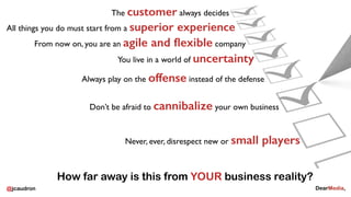 @jcaudron
Never, ever, disrespect new or small players
The customer always decides
All things you do must start from a superior experience
From now on, you are an agile and ﬂexible company
You live in a world of uncertainty
Always play on the offense instead of the defense
Don’t be afraid to cannibalize your own business
How far away is this from YOUR business reality?
 