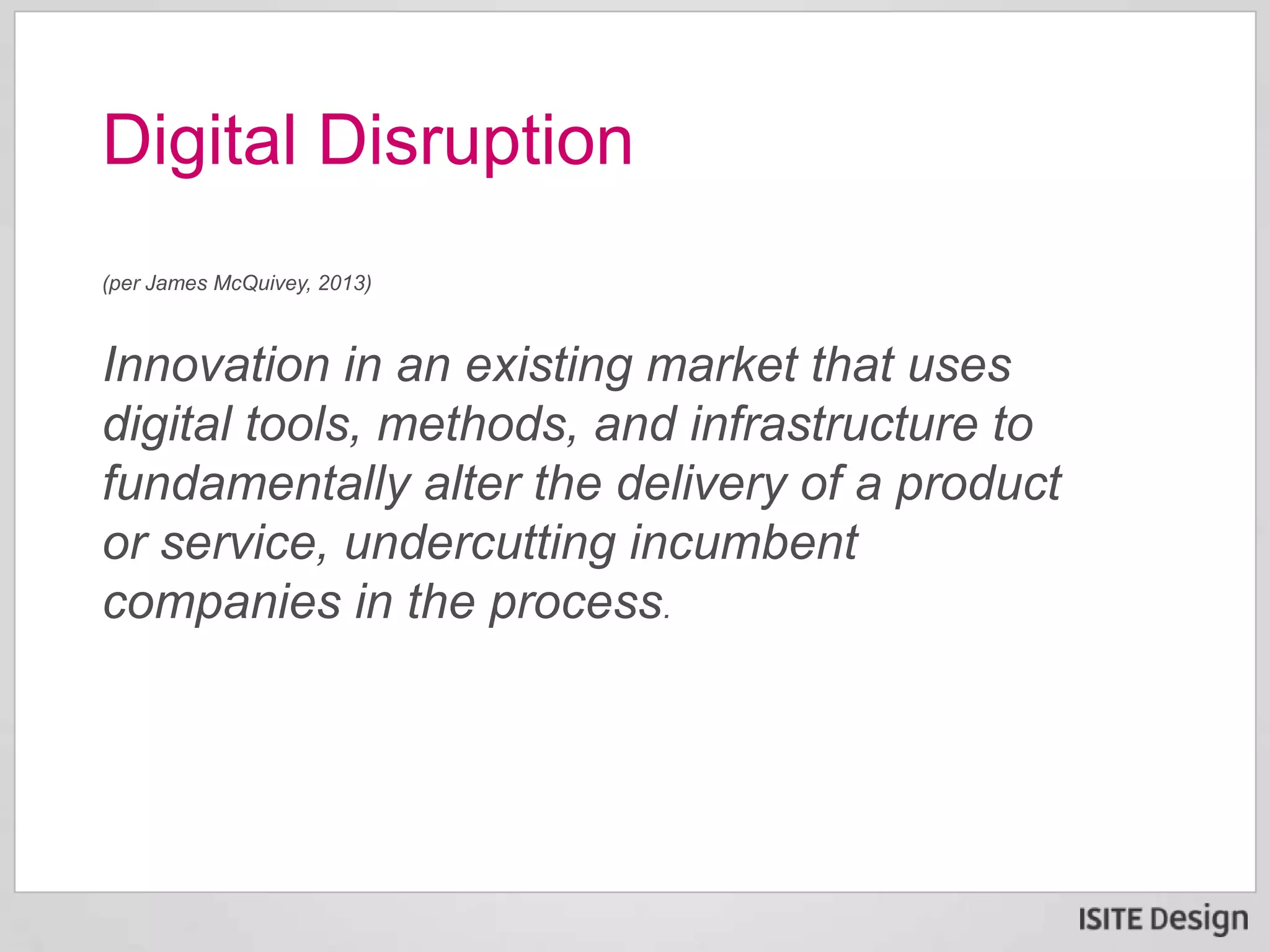 (per James McQuivey, 2013)
Innovation in an existing market that uses
digital tools, methods, and infrastructure to
fundamentally alter the delivery of a product
or service, undercutting incumbent
companies in the process.
Digital Disruption
 