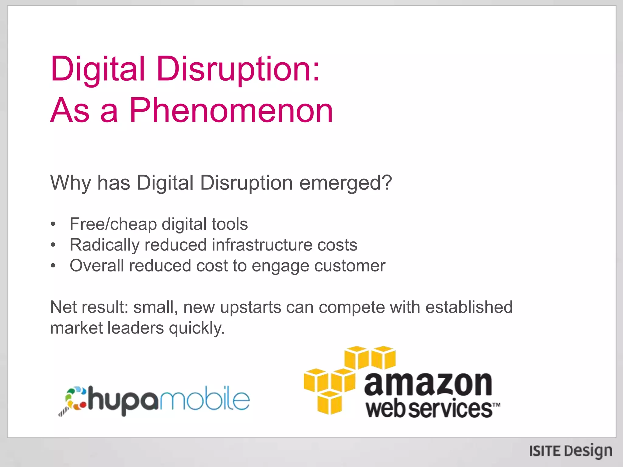 Why has Digital Disruption emerged?
• Free/cheap digital tools
• Radically reduced infrastructure costs
• Overall reduced cost to engage customer
Net result: small, new upstarts can compete with established
market leaders quickly.
Digital Disruption:
As a Phenomenon
 